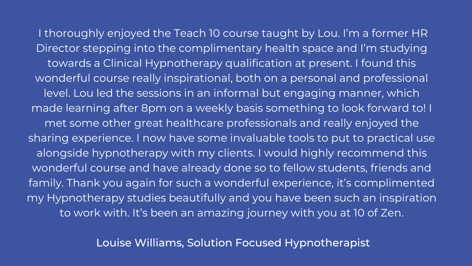 I thoroughly enjoyed the Teach 10 course taught by Lou. I’m a former HR Director stepping into the complimentary health space and I’m studying towards a Clinical Hypnotherapy qualification at present. I found this .png