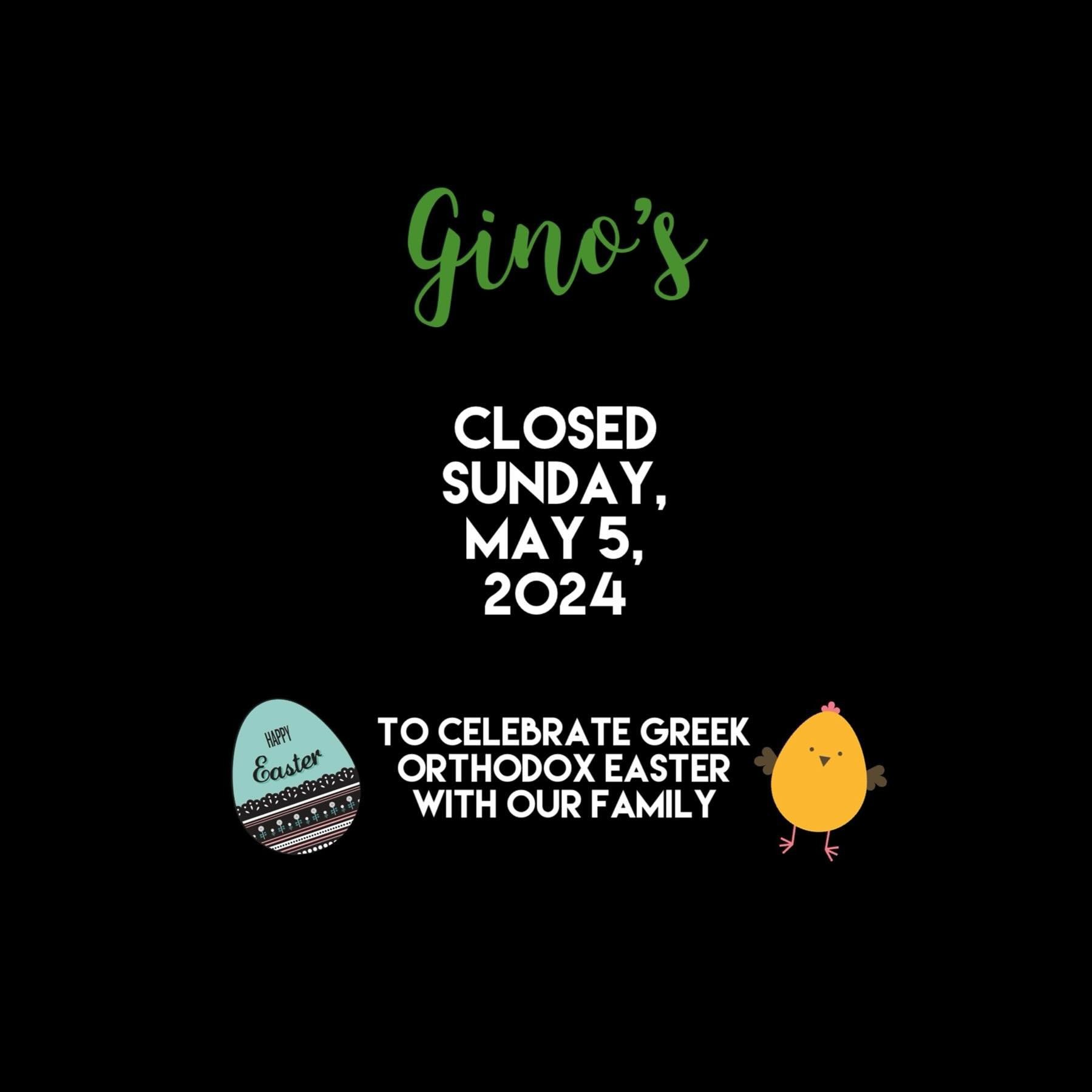 CLOSED SUNDAY, MAY 5, 2024

Gino&rsquo;s will be closed on Sunday, May 5, 2024 so that our family can celebrate Orthodox Easter together. Thank you for your understanding!
Happy Easter to those who celebrate! 🐣🐰🐥

DINE-IN/TAKEOUT/DELIVERY
📞 604-5