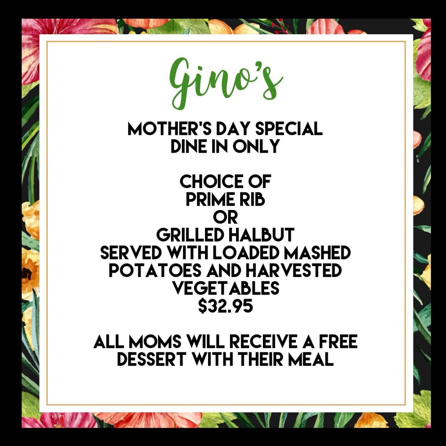 MOTHER&rsquo;S DAY AT GINO&rsquo;S!
Sunday, May 12, 2024 💐

Mother&rsquo;s Day Special 
Dine In Only

Choice of
Prime Rib
Or
Grilled Halbut
Served with loaded mashed potatoes and harvested vegetables 
$32.95 

All moms will receive a free dessert wi