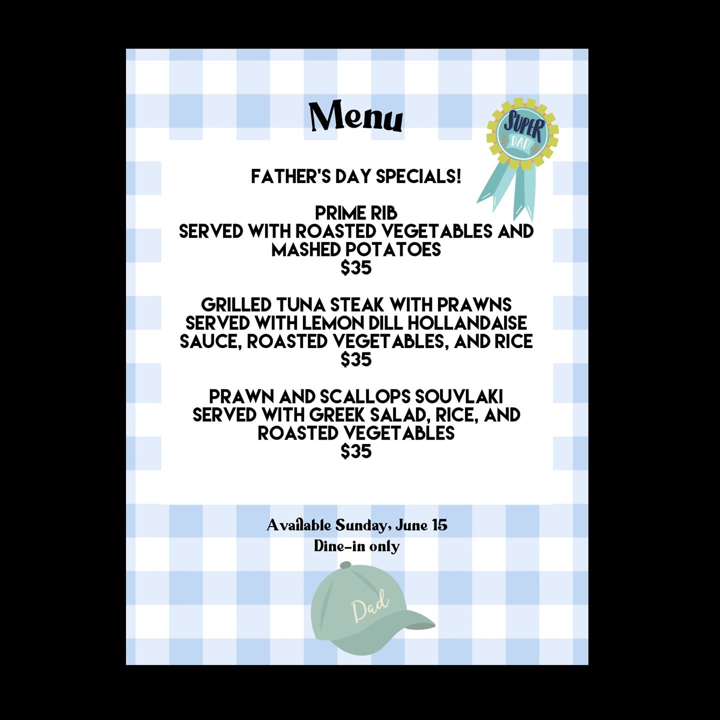 FATHER&rsquo;S DAY SPECIALS! 

Prime rib 
Served with roasted vegetables and mashed potatoes 
$35

Grilled tuna steak with prawns 
Served with lemon dill hollandaise sauce, roasted vegetables, and rice 
$35

Prawn and scallops souvlaki 
Served with G