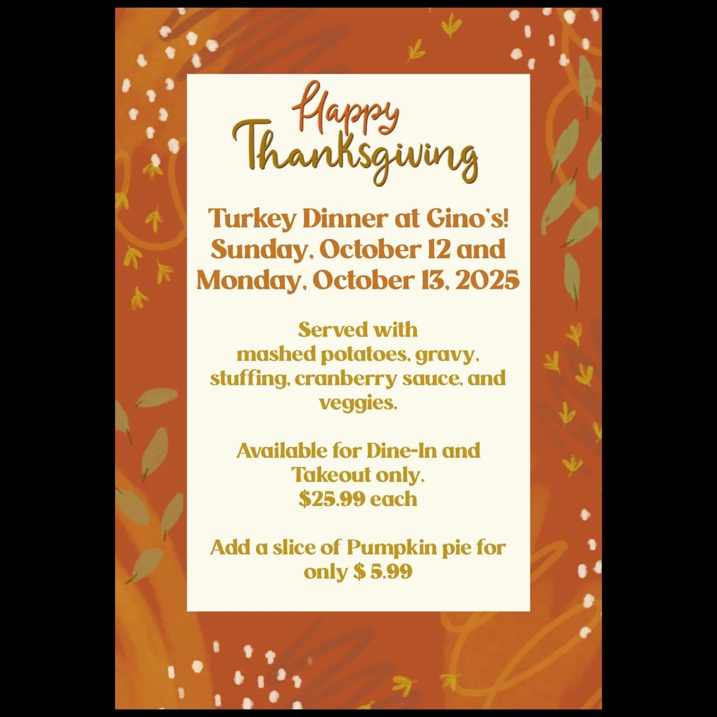 THANKSGIVING DINNER! 🦃 
Available on Sunday, October 12 and Monday, October 13, 2025

Roast turkey served with mashed potatoes, gravy, stuffing, cranberry sauce, and veggies.

Available for Dine-In and Takeout only.
$25.99 each

Add a slice of Pumpk