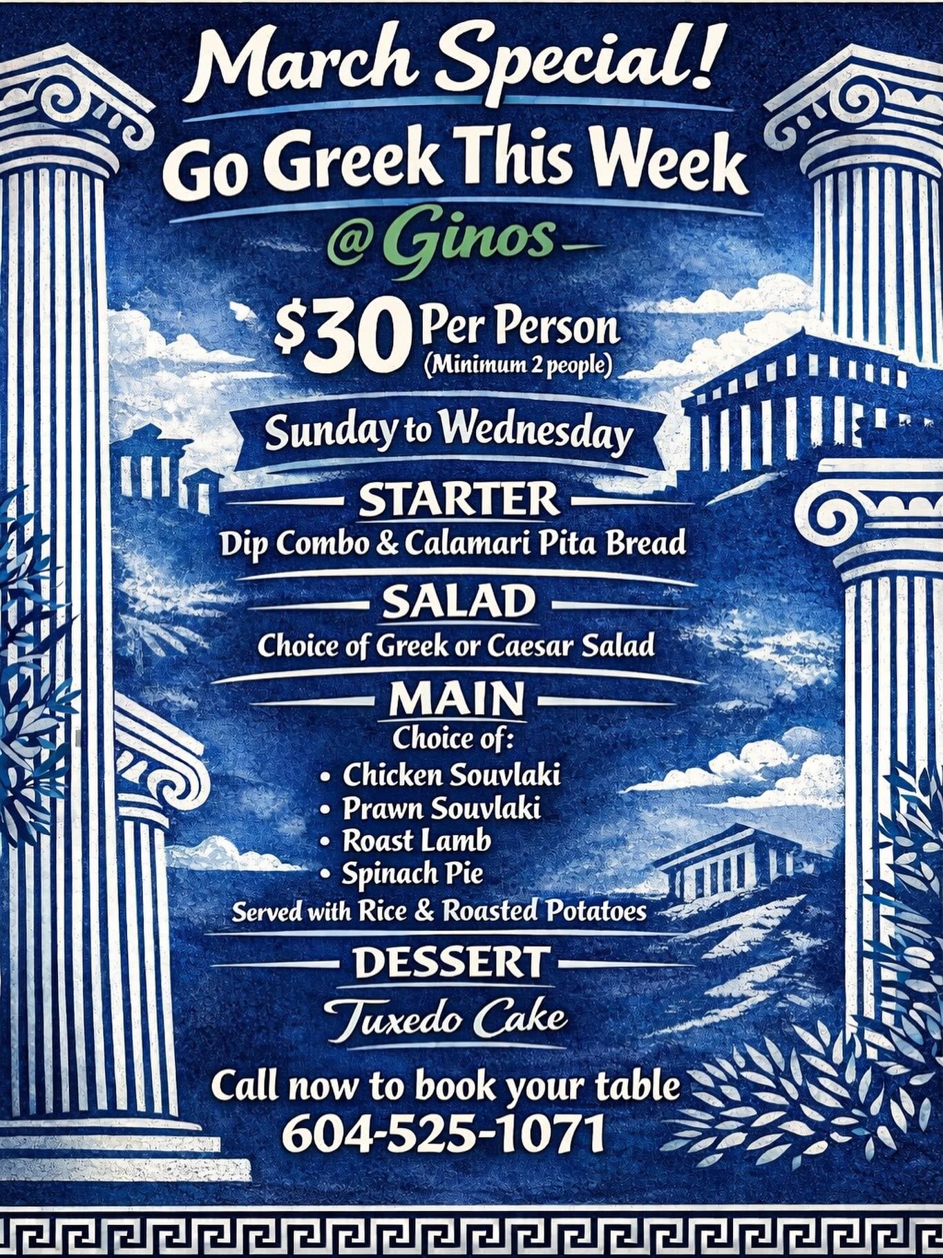 March Special 
Go Greek This Week
@GinosNewWest
$30 per person 
(Minimum 2 people)
Sunday to Wednesday 
Share 
Dip combo, calamari and pita bread 

Salad 
Choice of Greek or Ceasar Salad 

Main 
Choice of :
Chicken souvlaki 
Prawn souvlaki 
Roast lam