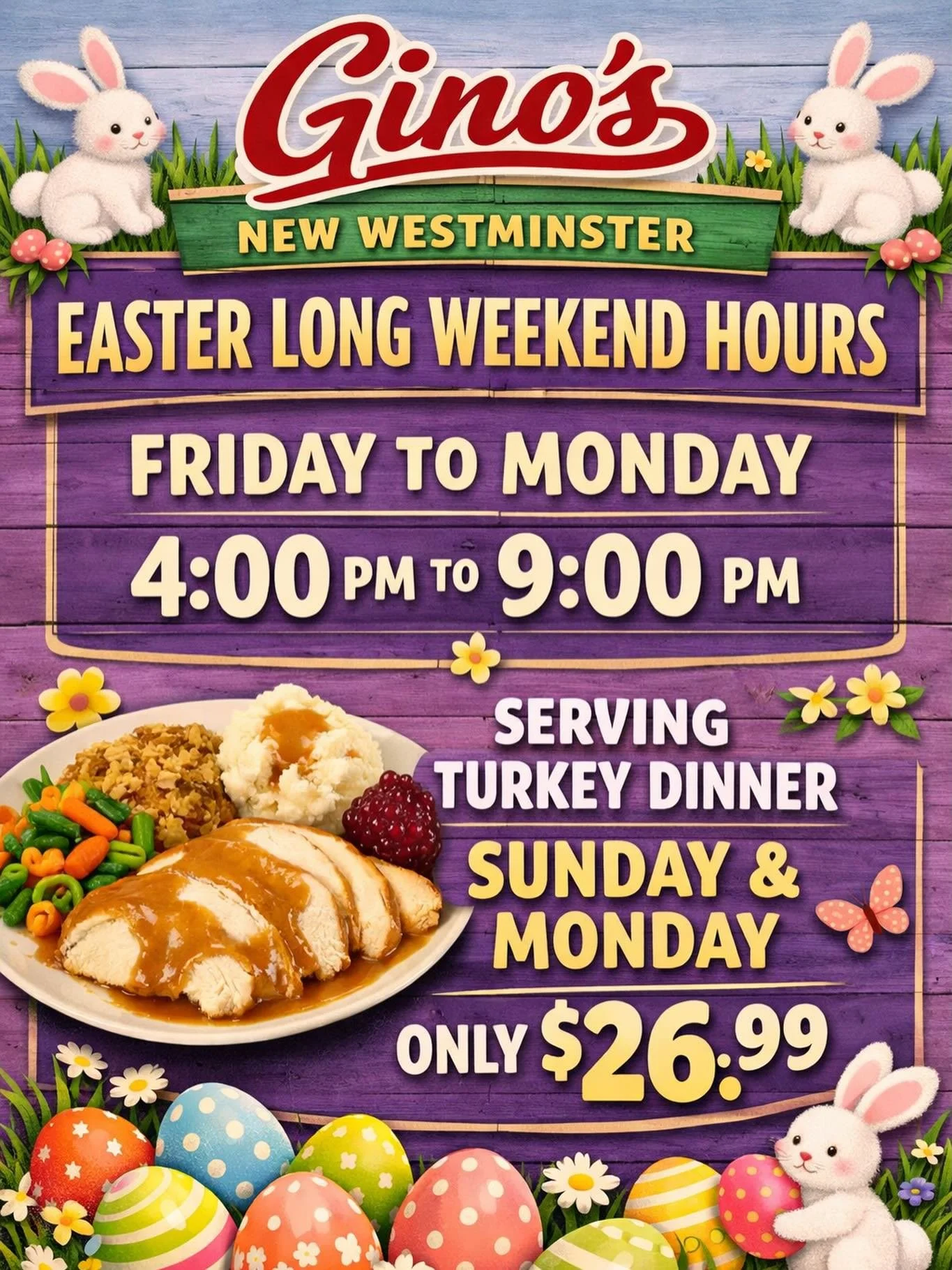 🐣🌸 EASTER LONG WEEKEND AT GINO&rsquo;S 🌸🐣

Join us this Easter long weekend in New Westminster!

🕓 OPEN Friday to Monday
⏰ 4 PM &ndash; 9 PM

🍽️ Easter Feature:
Enjoy our delicious Turkey Dinner
👉 Served Sunday &amp; Monday only
💲 Just $26.99