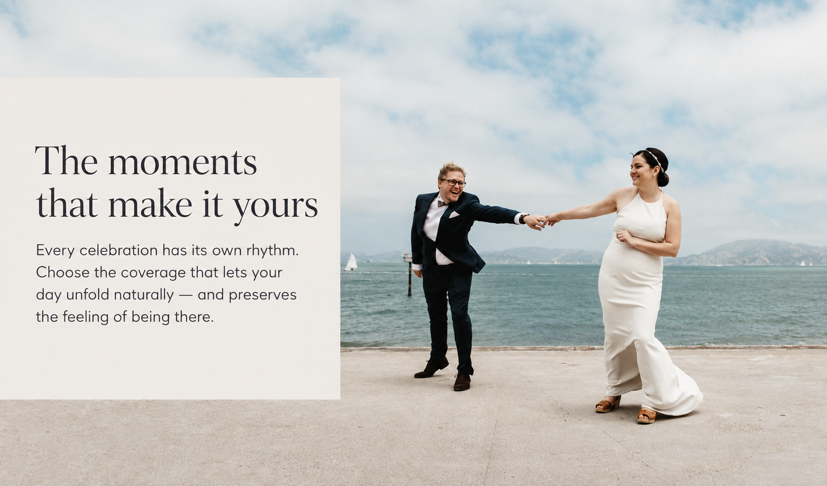 Bride and groom holding hands by the water. The moments that make it yours. Every celebration has its own rhythm. Choose the coverage that lets your day unfold naturally — and preserves the feeling of being there.