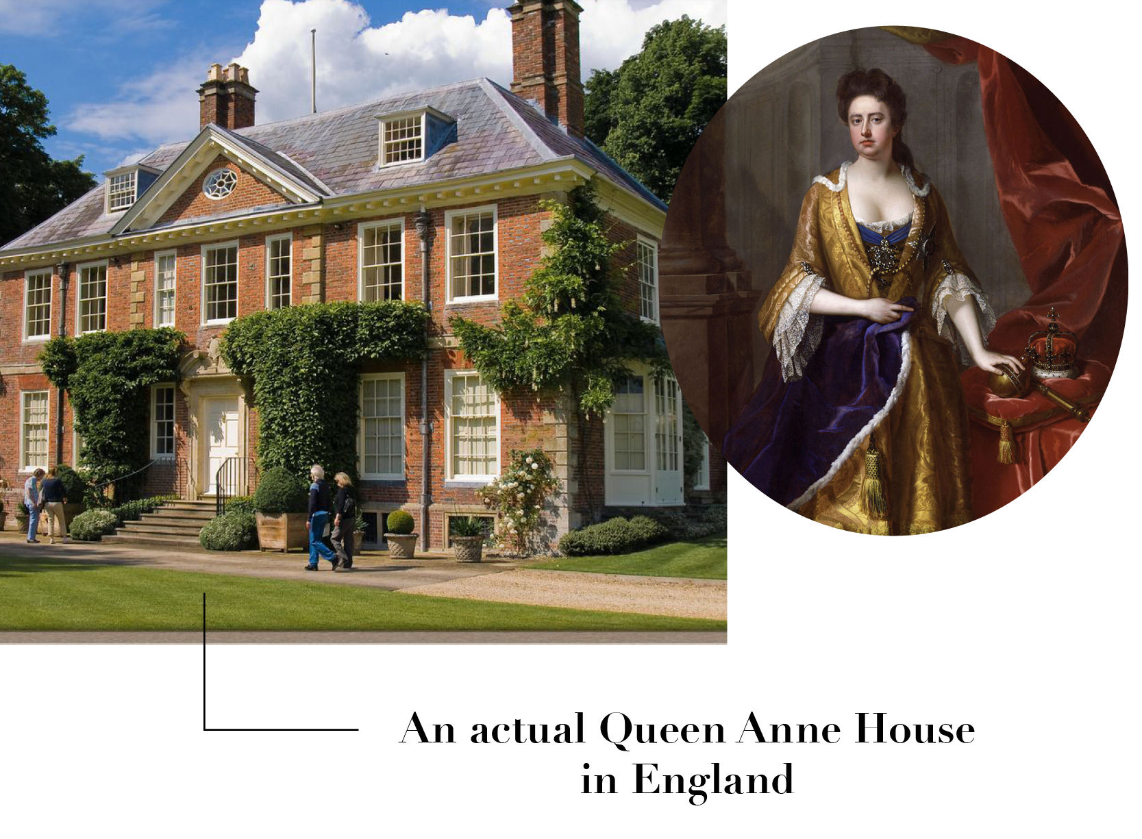 Left: Poulton House built during Queen Anne’s reign – characterized by strongly bilateral symmetry with an Italianate or Palladian-derived pediment on the front formal elevation. Right: Portrait of Anne, Queen of Great Britain.