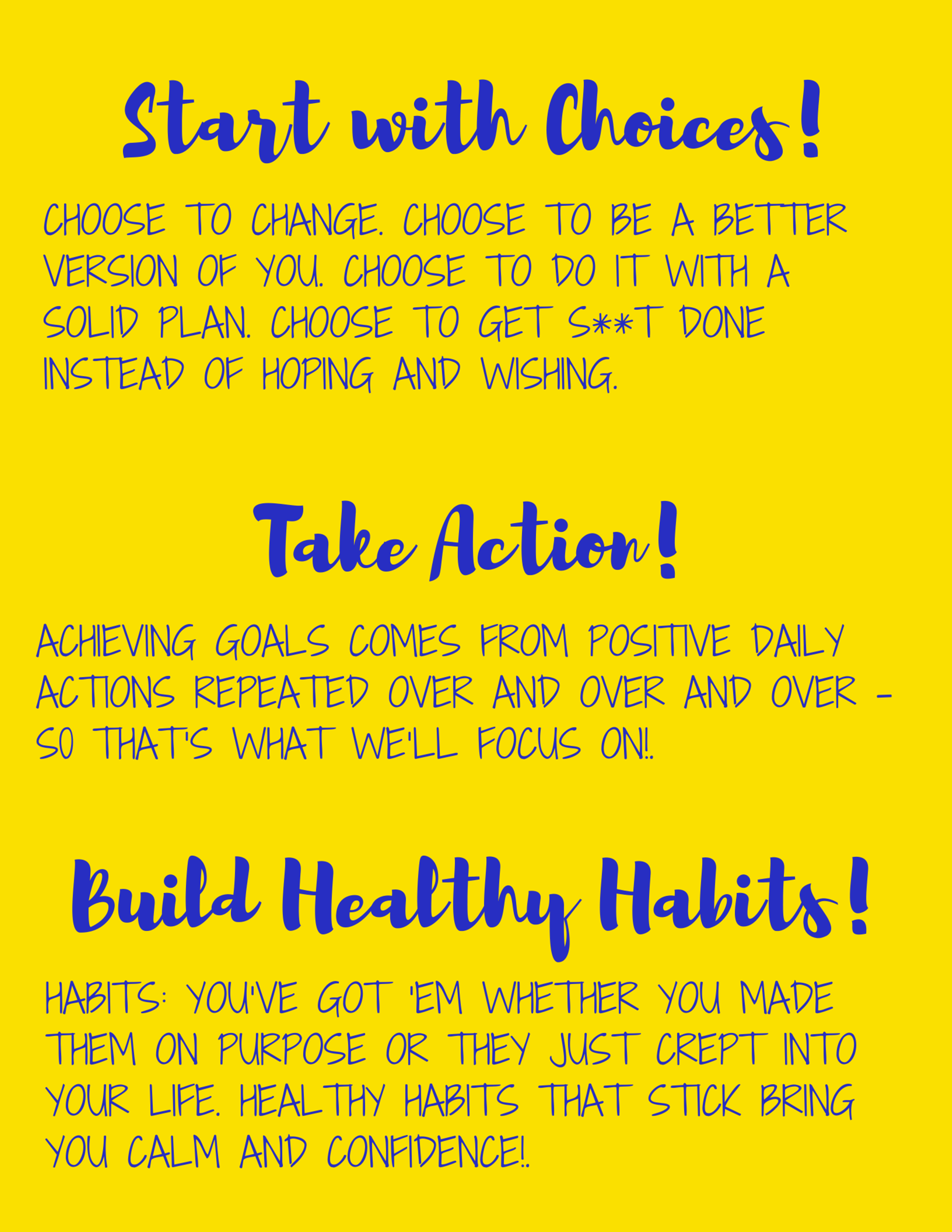 Start with Choices.Choose to make changes. Choose to get support. Choose to have a plan. Choose to get s**t done instead of trying, hoping and wishing. 2. Take Action. Repeat. Goals get too much credit these days. A .png