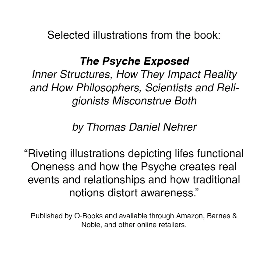 The Psyche Exposed Inner Structures, How They Impact Reality and How Philosophers, Scientists and Religionists Misconstrue Both by Thomas Daniel Nehrer “Riveting illustrations depicting lifes functional Oneness and how the Psyche creates real events and relationships and how traditional notions distort awareness.” Published by O-Books and available through Amazon , Barnes & Noble , and other online retailers.