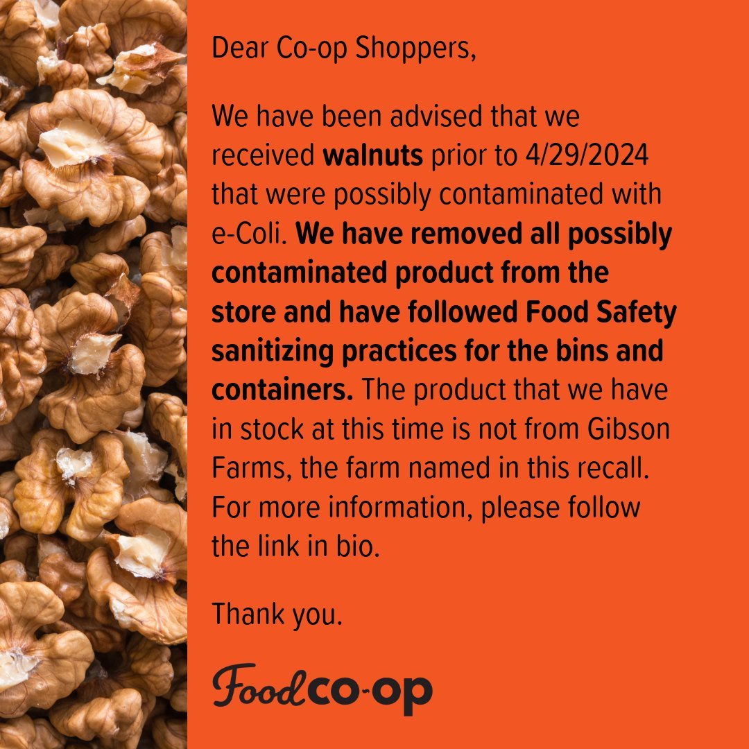 Dear Co-op Shoppers,

We have been advised that we received walnuts prior to 4/29/2024 that were possibly contaminated with e-Coli. We have removed all possibly contaminated product from the store and have followed Food Safety sanitizing practices fo
