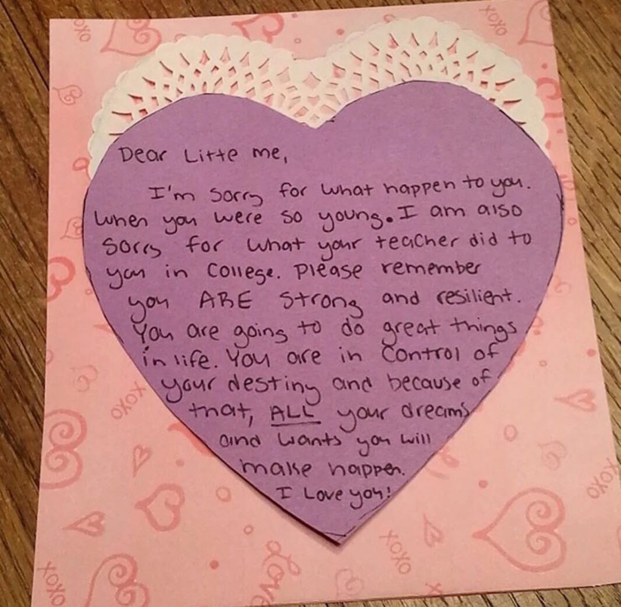 Dear Little me, I’m sorry for what happen to you when you were so young. I am also sorry for what your teacher did to you in college. Please remember you ARE strong and resilient. You are going to do great things in life. You are in control of your destiny and because of that, ALL your dreams and wants you will make happen. I love you!