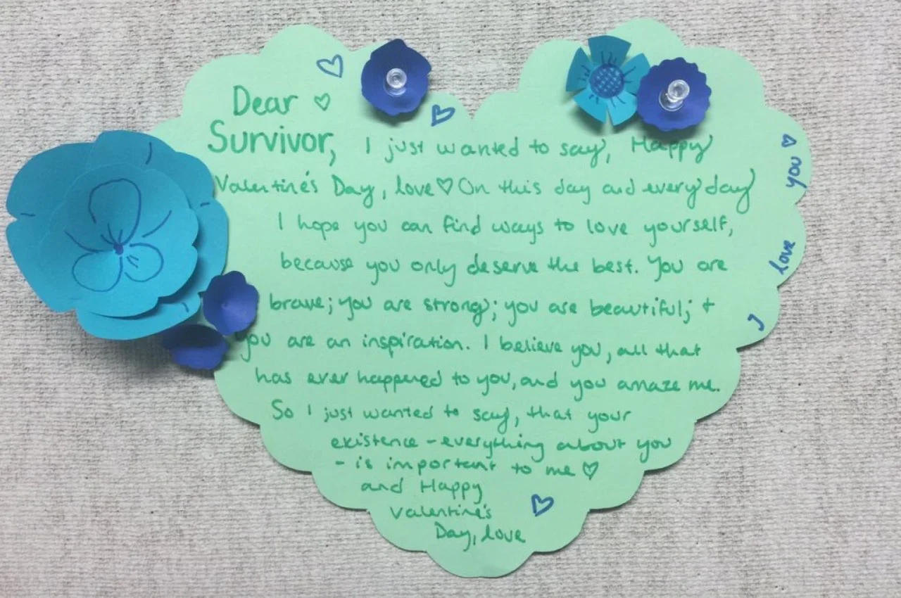 Dear Survivor, I just wanted to say, Happy Valentine’s Day, Love On this day and everyday. I hope you can find ways to love yourself, because you only deserve the best. You are brave; you are strong; you are beautiful; & you are an inspiration. I believe you, all that has ever happened to you, and you amaze me. So I just wanted to say, that your existence– everything about you– is important to me. And Happy Valentine’s Day, Love.