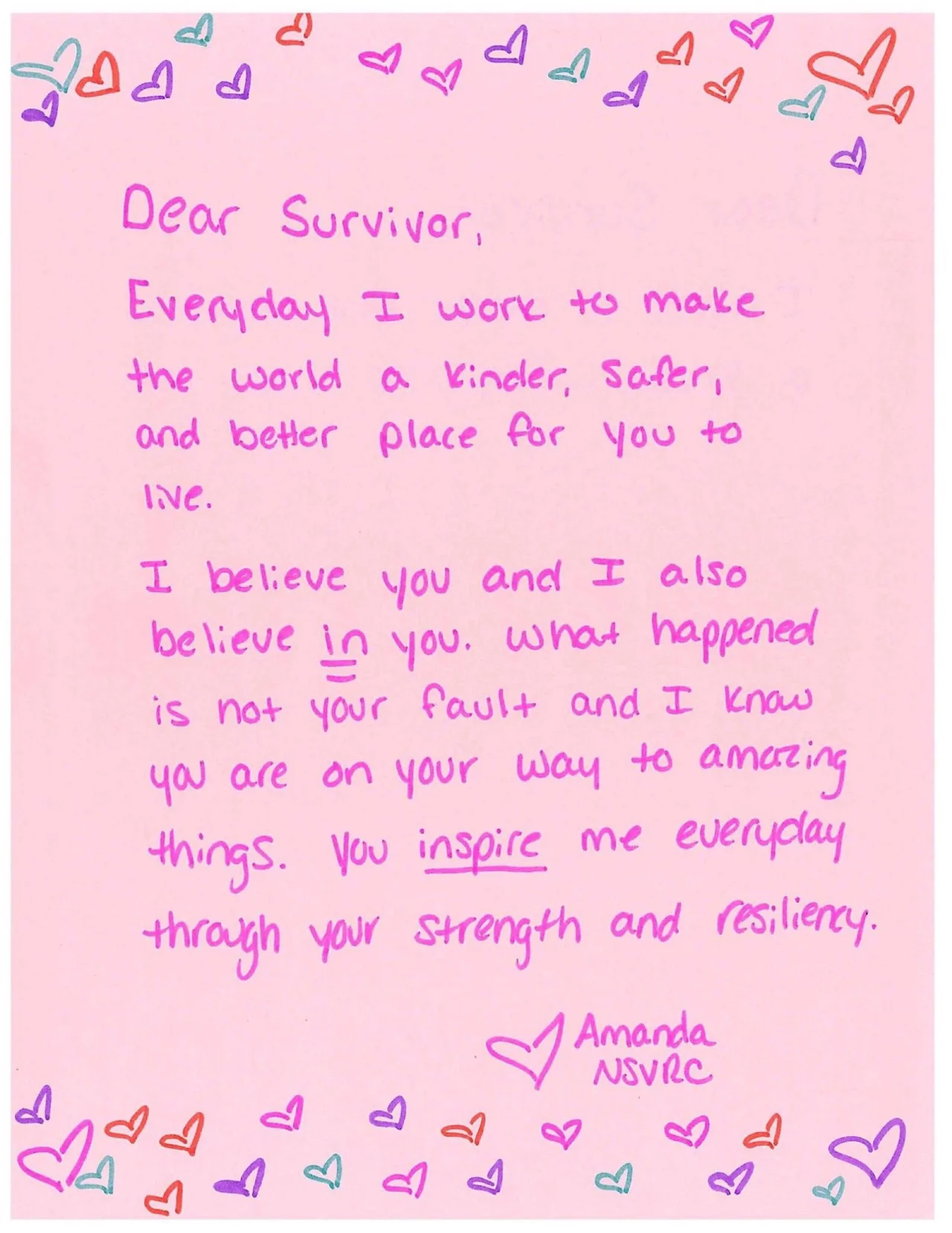 Dear Survivor, Everyday I work to make the world a kinder, safer, and better place for you to live. I believe you and I also believe in you. What happened is not your fault and I know you are on your way to amazing things. You inspire me everyday through your strength and resiliency. Love, Amanda NSVRC