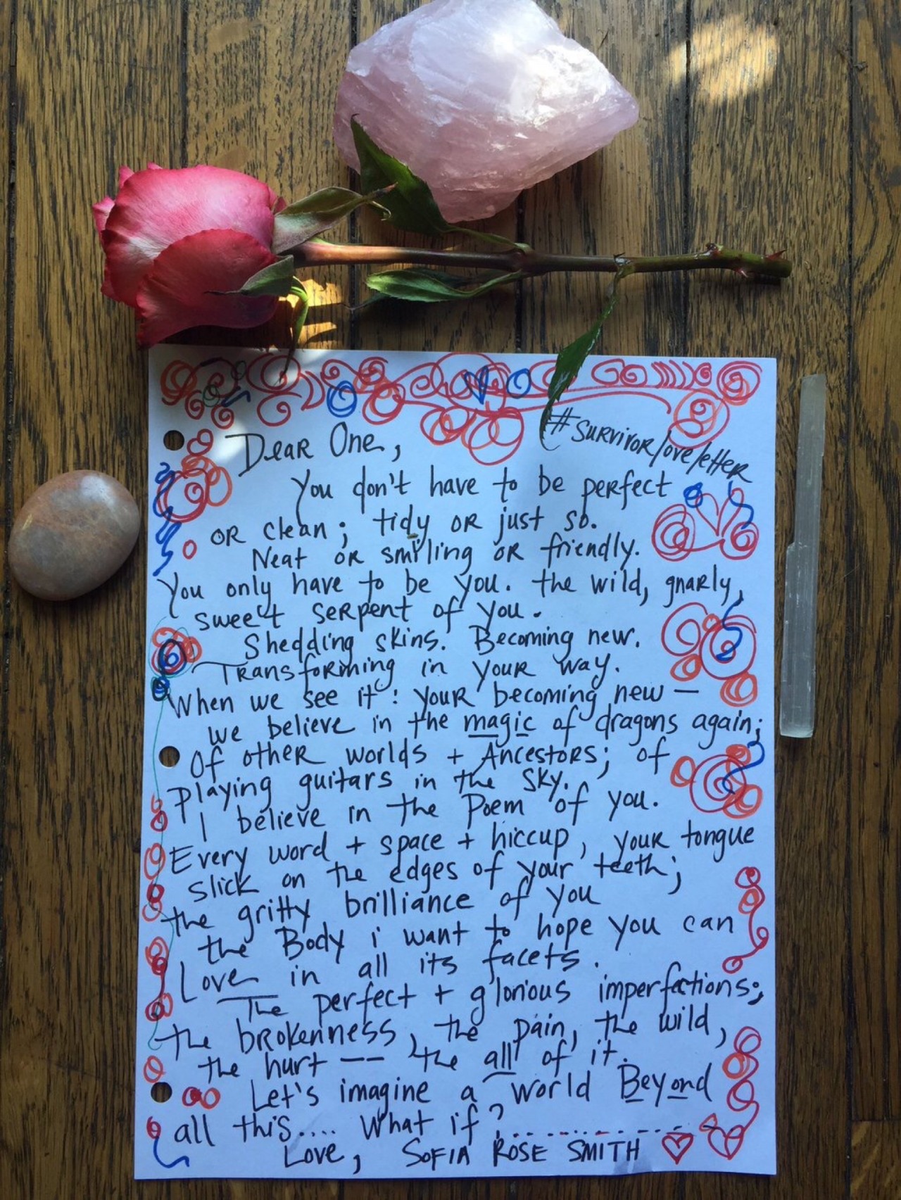 #survivorloveletter Dear One, You don’t have to be perfect or clean; tidy or just so. Neat or smiling or friendly. You only have to be you. The wild, gnarly, sweet serpent of you. Shedding skins. Becoming new. Transforming in your way. When we see it: your becoming new–we believe in the magic of dragons again; of other worlds & Ancestors; of Playing guitars in the sky. I believe in the Poem of you. Every word & space & hiccup, your tongue slick on the edges of your teeth; the gritty brilliance of you the Body I want to hope you canLove in all its facets.The perfect & glorious imperfections; The brokenness, the pain, the wild, the hurt– the all of it. Let’s imagine a world Beyond all this…What if?….. Love, Sofia Rose Smith