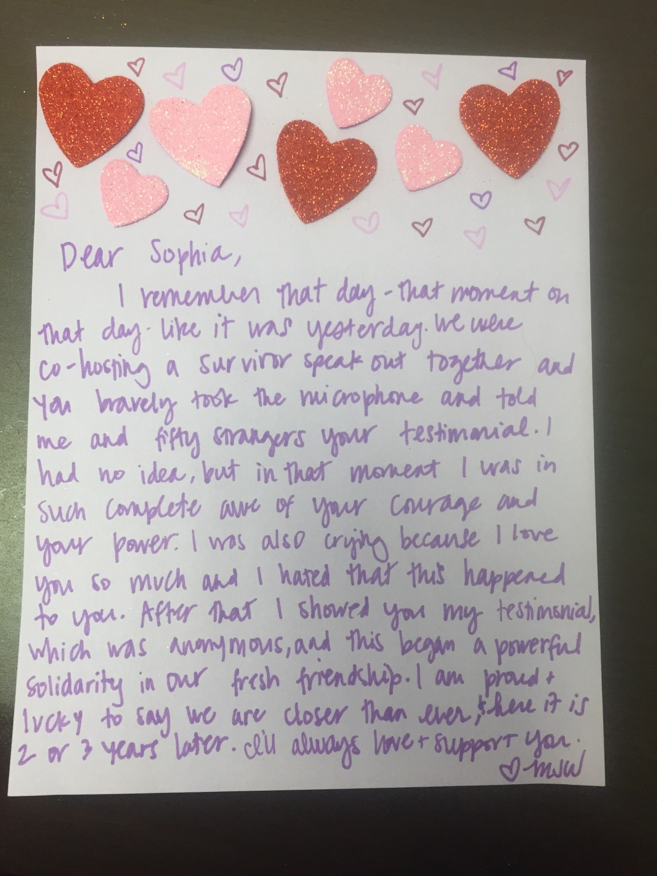 Dear Sophia, I remember that day– that moment on that day– like it was yesterday. We were co-hosting a survivor speak out together and you bravely took the microphone and told me and fifty strangers your testimonial. I had no idea, but in that moment I was in such complete awe of your courage and your power. I was also crying because I love you so much and I hated that this happened to you. After that I showed you my testimonial, which was anonymous, and this began a powerful solidarity in our fresh friendship. I am proud & lucky to say we are closer than ever, & here it is 2 or 3 years later. I’ll always love & support you. Love MJW #survivorloveletter