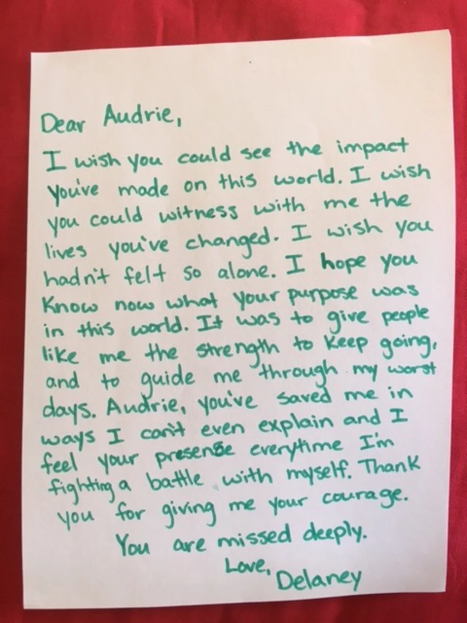 Dear Audrie, I wish you could see the impact you’ve made on this world. I wish you could witness with me the lives you’ve changed. I wish you hadn’t felt so alone. I hope you know now what your purpose was in this world. It was to give people like me the strength to keep going, and to guide me through my worst days. Audrie, you’ve saved me in ways I can’t even explain and I feel your presence every time I’m fighting a battle with myself. Thank you for giving me your courage. You are missed deeply. Love, Delaney.