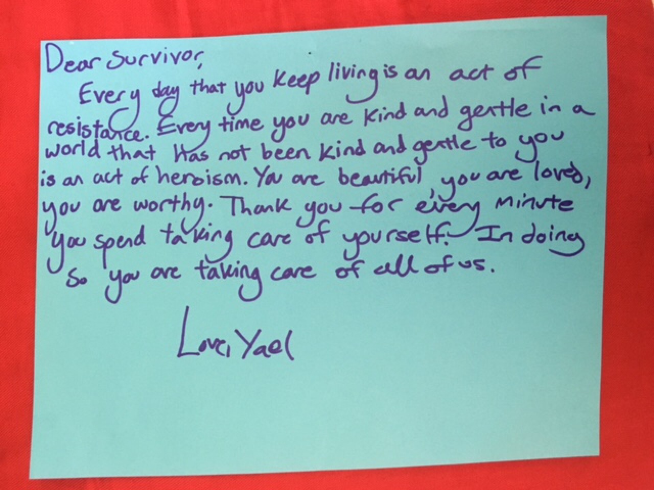 Dear Survivor,
Every day that you keep living is an act of resistance. Every time you are kind and gentle in a world that has not been kind and gentle to you is an act of heroism. You are beautiful, you are loved, you are worthy. Thank you for every minute you spend taking care of yourself. In doing so you are taking care of all of us.
Love,
Yael