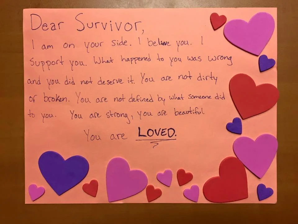 Dear Survivor, I am on your side. I believe you. I support you. What happened to you was wrong and you did not deserve it. You are not dirty or broken. You are not defined by what someone did to you. You are strong, you are beautiful. You are LOVED.