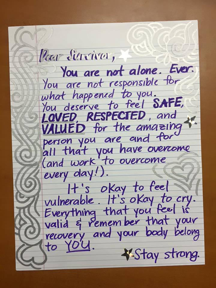 Dear Survivor, You are not alone. Ever. You are not responsible for what happened to you. You deserve to feel SAFE, LOVED, RESPECTED and VALUED for the amazing person you are and for all that you have overcome (and work to overcome every day!) It’s okay to feel vulnerable. It’s okay to cry. Everything that you feel is valid & remember that your recovery and your body belong to YOU. Stay strong.