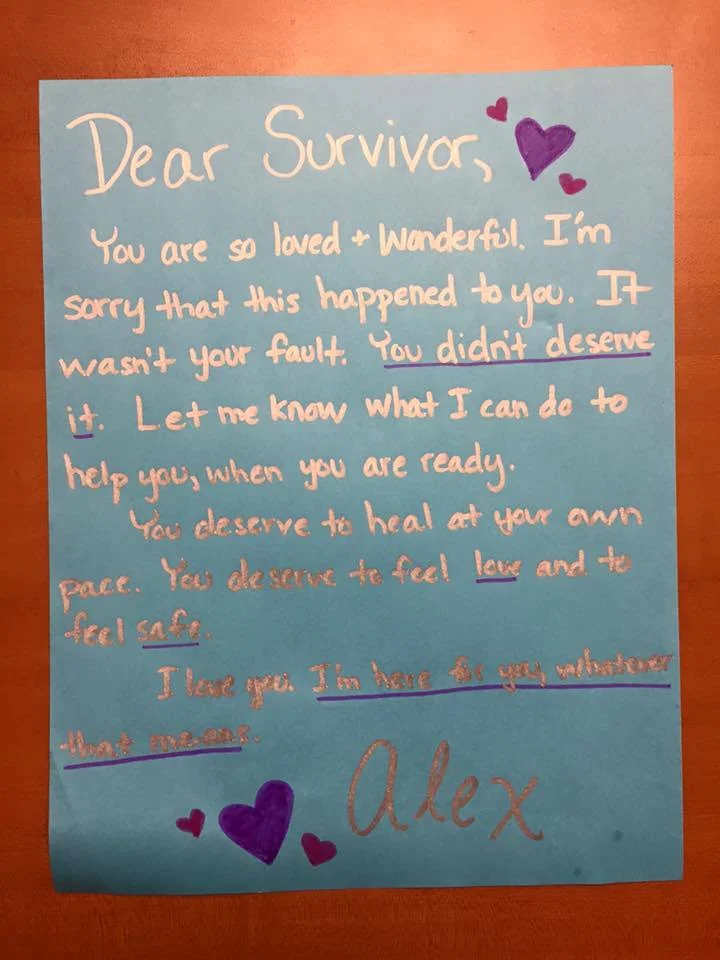 Dear Survivor, You are so loved & wonderful. I’m sorry that this happened to you. It wasn’t your fault. You didn’t deserve it. Let me know what I can do to help you, when you are ready. You deserve to heal at your own pace. You deserve to feel love and to feel safe. I love you. I’m here for you whatever that means. Love, Alex