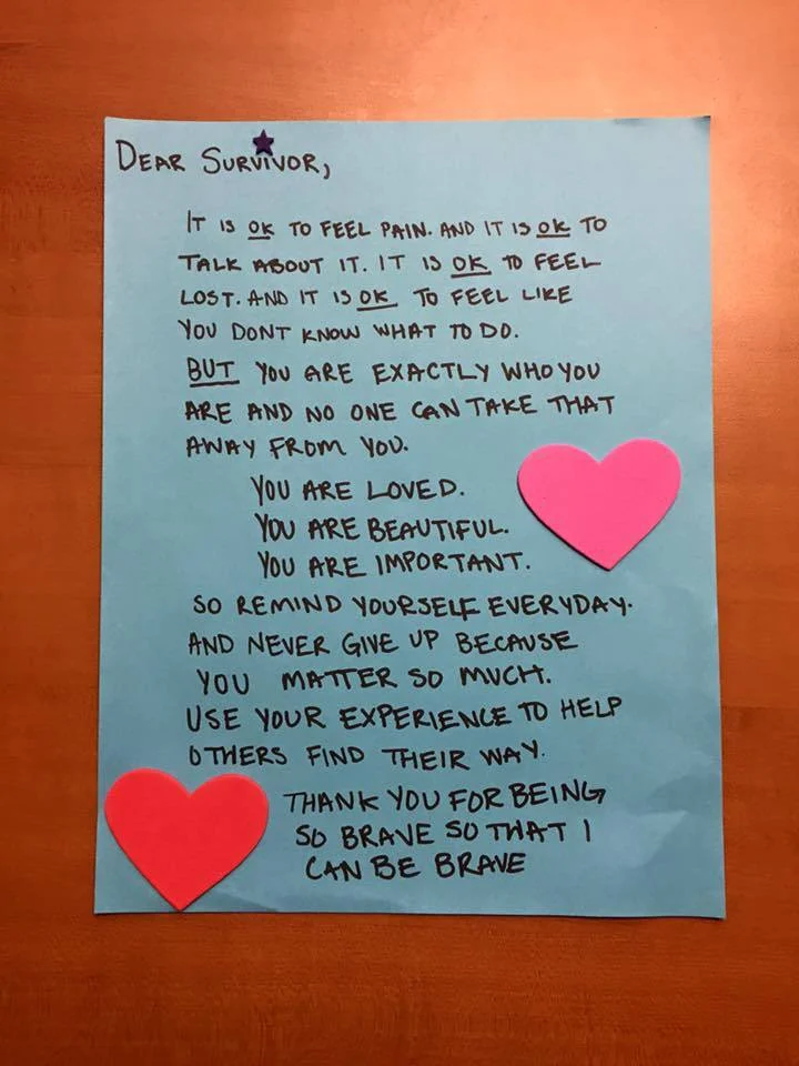 Dear Survivor, It is OK to feel pain. And it is OK to talk about it. It is OK to feel lost. And it is OK to feel like you don’t know what to do. But you are exactly who you are and no one can take that away from you. You are loved. You are beautiful. You are important. So remind yourself everyday. And never give up because you matter so much. Use your experience to help others find their way. Thank you for being so brave so that I can be brave.