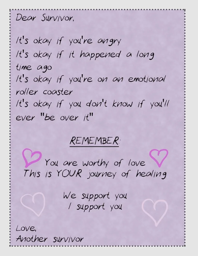 Dear Survivor, It’s okay if you’re angry It’s okay if it happened a long time ago It’s okay if you’re on an emotional roller coaster It’s okay if you don’t know if you’ll ever “be over it” REMEMBER You are worthy of love This is YOUR journey of healing We support you I support you Love, Another Survivor
