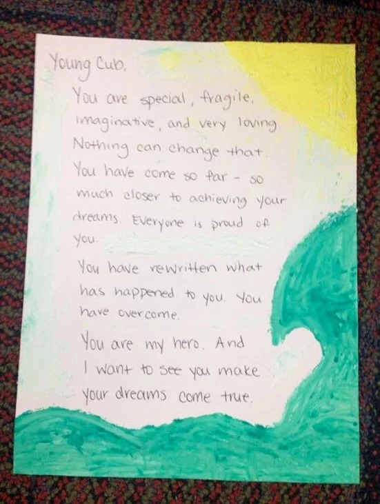 Young Cub, You are special, fragile, imaginative, and very loving. Nothing can change that. You have come so far– so much closer to achieving your dreams. Everyone is proud of you. You have rewritten what has happened to you. You have overcome. You are my hero. And I want to see you make your dreams come true.