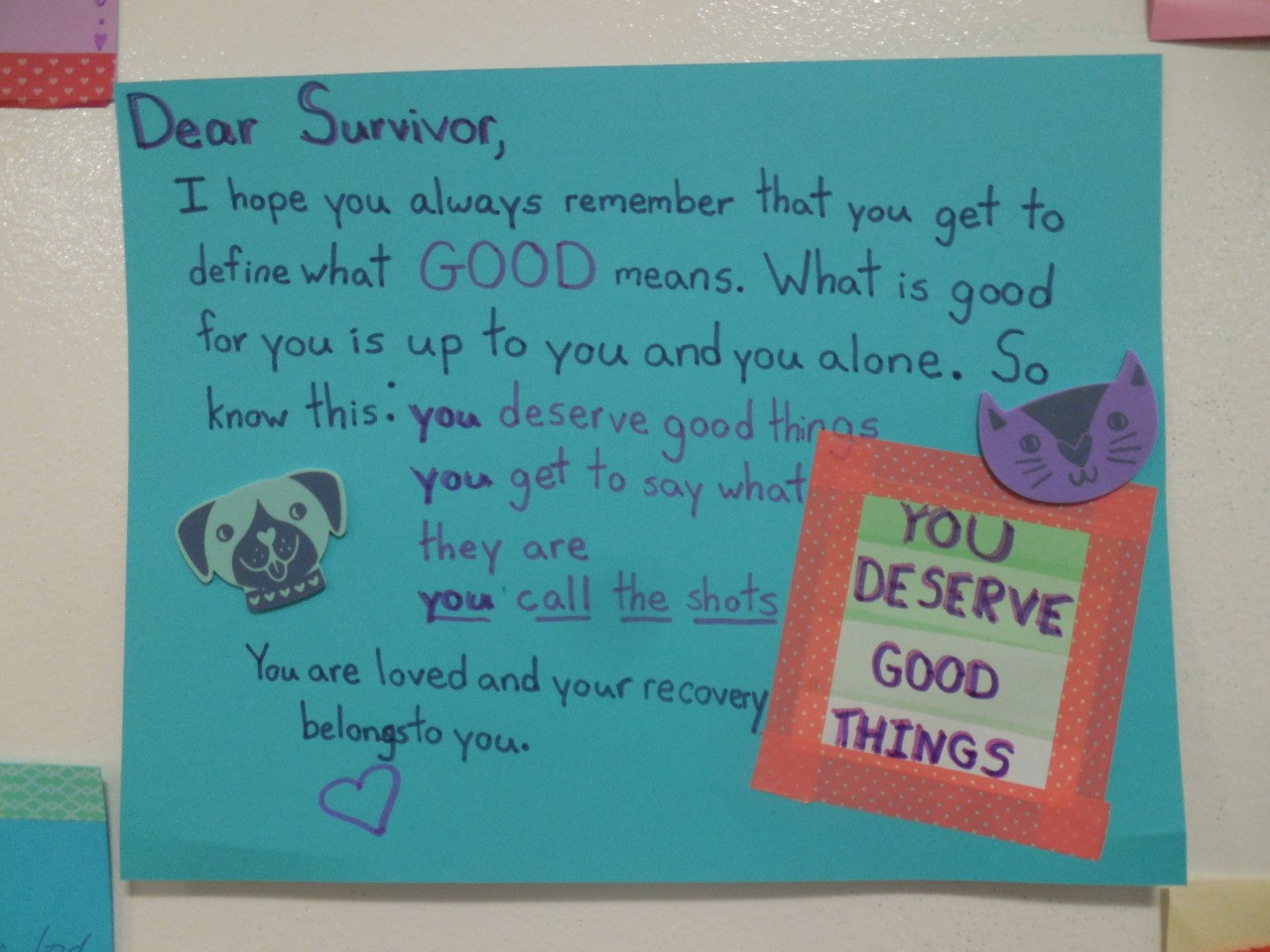 Dear Survivor, I hope you always remember that you get to define what GOOD means. What is good for you is up to you and you alone. So know this: you deserve good things you get to say what they are you call the shots You are loved and your recovery belongs to you. You deserve good things.