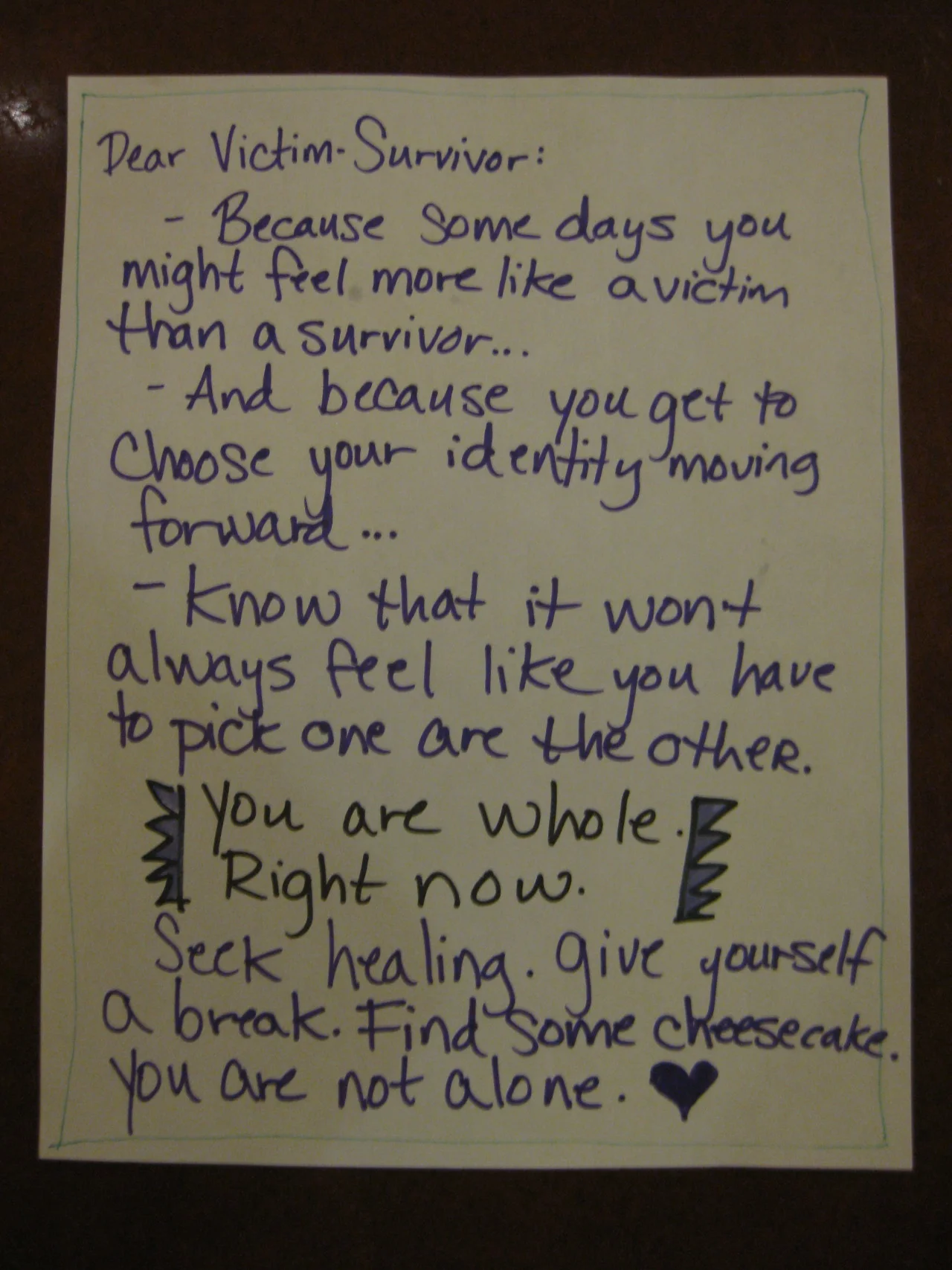Dear Victim-Survivor: -Because some days you might feel more like a victim than a survivor… -And because you get to choose your identify moving forward… -Know that it won’t always feel like you have to pick one or the other. You are whole. Right now. Seek healing. Give yourself a break. Find some cheesecake. You are not alone.