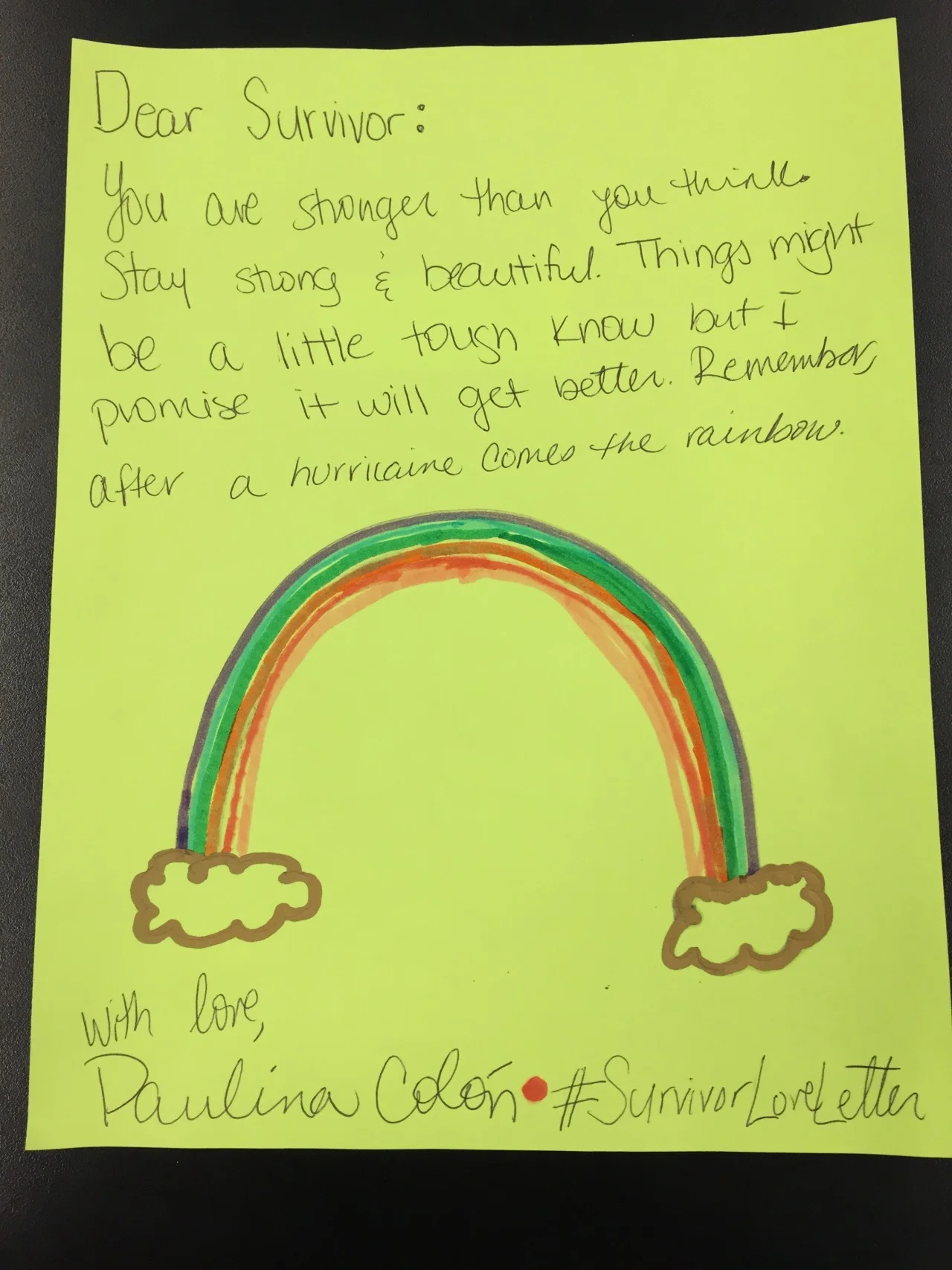 Dear Survivor,
You are stronger than you think. Stay strong. Things might be a little tough know but I promise it will get better. Remember, after the hurricane comes the rainbow.
With love, Paulina Colón