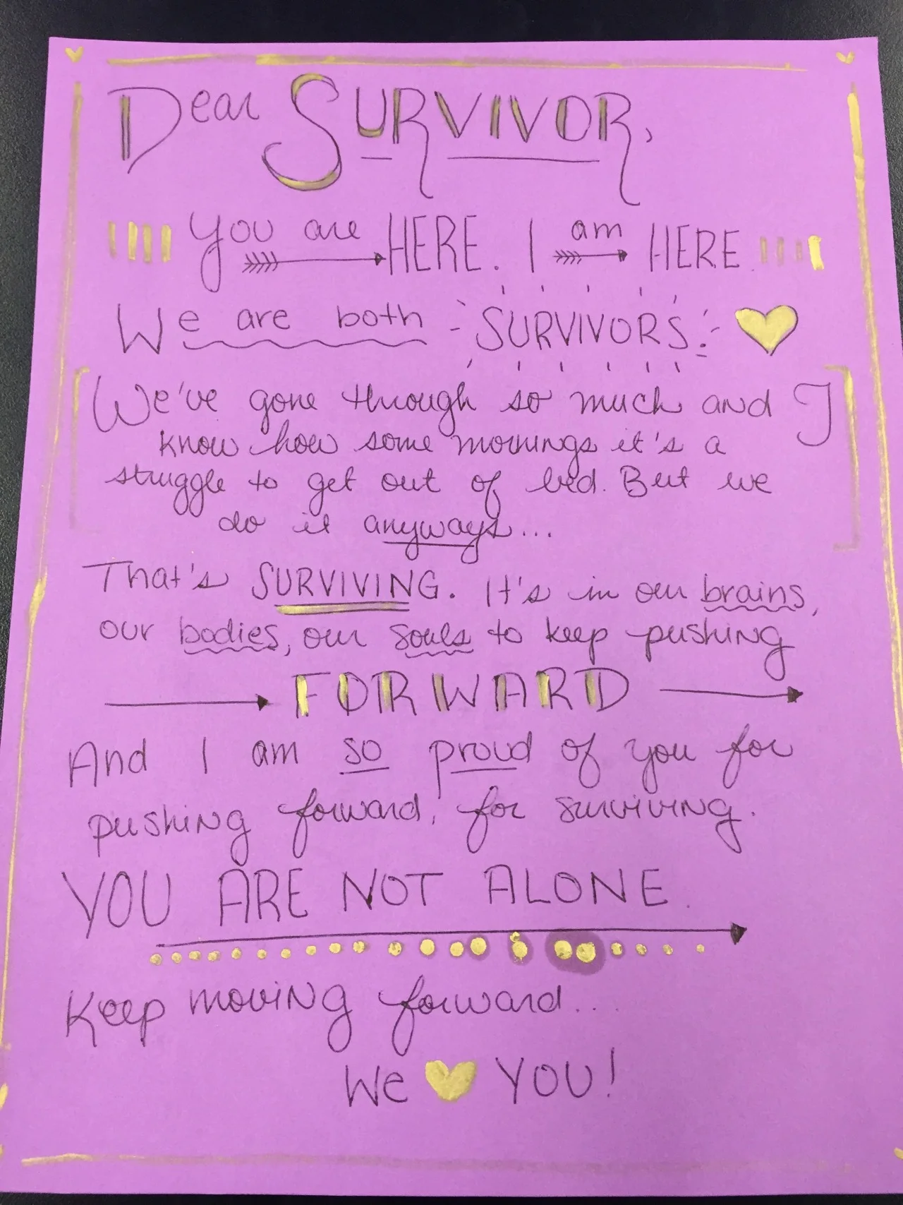 Dear Survivor,
You are here. I am here. We are both survivors. We’ve gone through so much and I know how some mornings it’s a struggle to get out of bed. But we do it anyways…
That’s surviving. It’s in our brains, our bodies, our souls to keep pushing forward. And I am so proud of you for pushing forward, for surviving. You are not alone. Keep moving forward.
We love you!