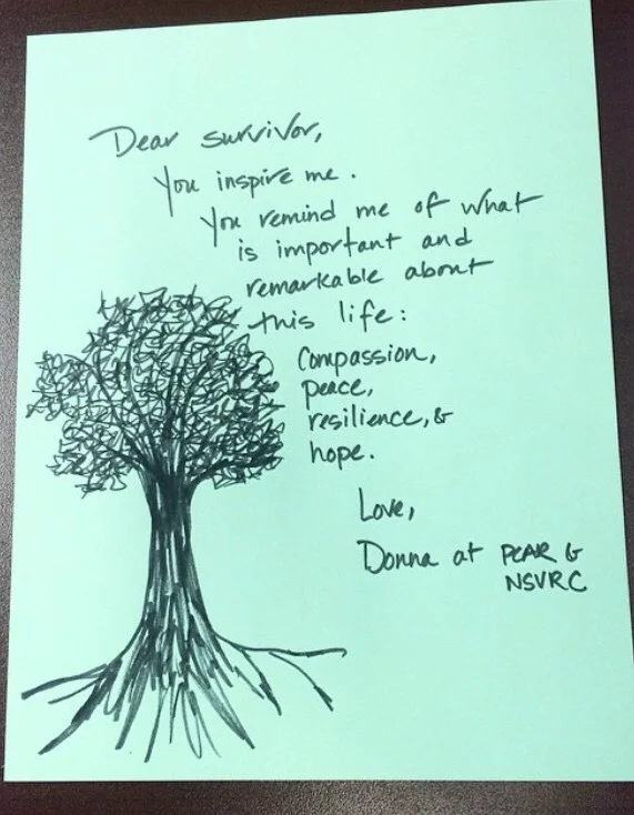 Dear Survivor, You inspire me. You remind me of what is important and remarkable about this life: Compassion, peace, resilience, & hope. Love, Donna at PCAR & NSVRC