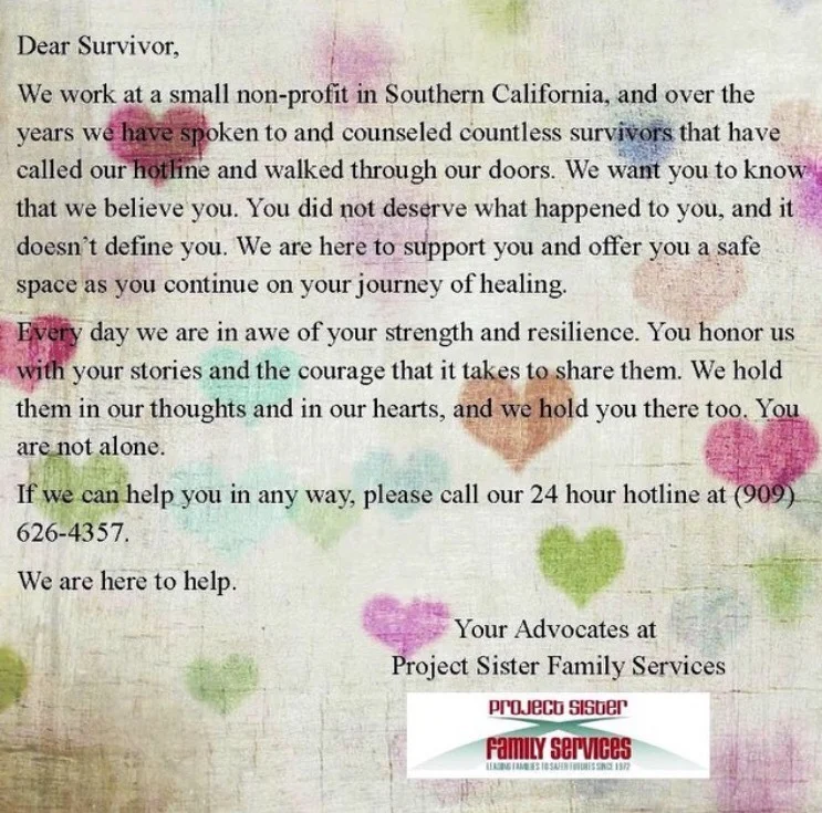 Dear Survivor, We work at a small non-profit in Southern California, and over the years we have spoken to and counseled countless survivors that have called our hotline and walked through our doors. We want you to know that we believe you. You did not deserve what happened to you, and it doesn’t define you. We are here to support you and offer you a safe space as you continue on your journey of healing. Every day we are in awe of your strength and resilience. Your honor us with your stories and the courage that it takes to share them. We hold them in our thoughts and in our hearts, and we hold you there too. You are not alone. If we can help you in any way, please call our 24 hour hotline at (909) 626-4357. We are here to help. Your advocates at Project Sister Family Services