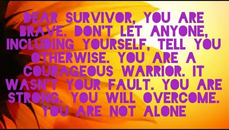 Dear Survivor, You are brave. Don’t let anyone, including yourself, tell you otherwise. You are a courageous warrior. It wasn’t your fault. You are strong. You will overcome. You are not alone.