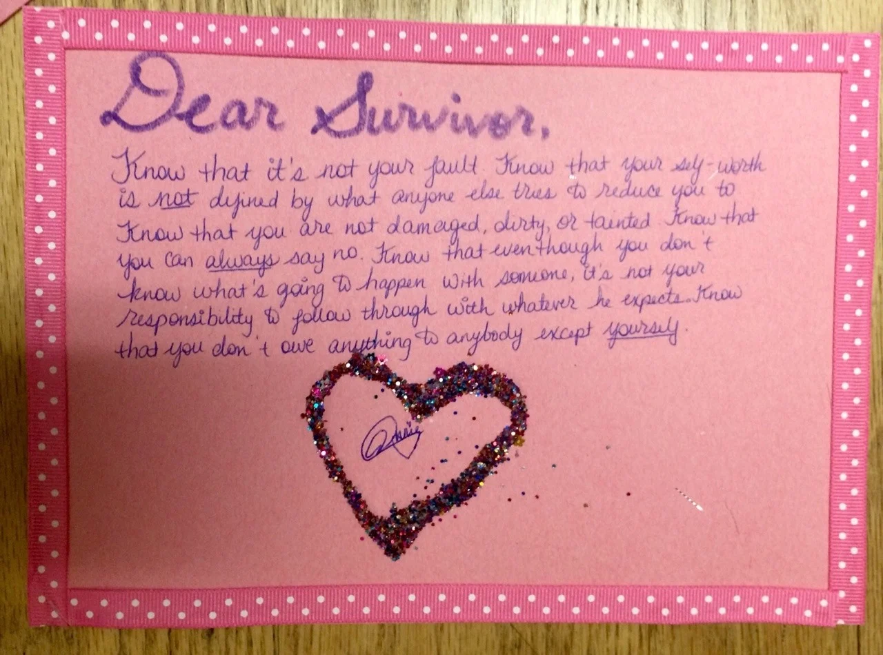 Dear Survivor, Know that it’s not your fault. Know that your self-worth is not defined by what anyone else tries to reduce you to. Know that you are not damaged, dirty, or tainted. Know that you can always say no. Know that even though you don’t know what’s going to happen with someone, it’s not your responsibility to follow through with whatever he expects. Know that you don’t owe anything to anybody except yourself.