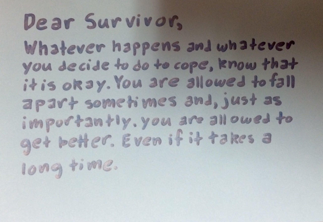 Dear Survivor, Whatever happens and whatever you decide to do to cope, know that it is okay. You are allowed to fall apart sometimes and, just as importantly, you are allowed to get better. Even if it takes a long time.