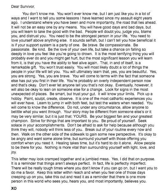 Dear Survivor, You don’t know me. You won’t ever know me, but I am just like you in a a lot of ways and I want to tell you some lessons I have learned since my assault eight years ago. I understand where you have been and more importantly, the road that lies ahead. It will not be an easy one by any means. You will have good days and bad days, but you will learn to take the good with the bad. People will doubt you, judge you, blame you, and distrust you. You need to be the strongest person in your life. You need to love yourself above anything else. It sounds selfish, but I can’t tell you how beneficial it is if your support system is a party of one. Be brave. Be compassionate. Be passionate. Be kind. Be the love of your own life but take a chance on falling so deeply in love you feel like you’re going to drown. It is the most terrifying thing you will probably ever do and you might get hurt, but the most significant lesson you will learn from it, is that you have the ability to feel alive again. That, in and of itself, is a remarkable gift. You won’t trust easily. You will most likely doubt a lot of things the people in your life will tell you. You will ultimately learn that yes, you are beautiful. Yes, you are strong. Yes, you are brave. You will come to terms with the fact that someone else has put you first in their life. You are probably an overly independent person now and that’s okay. Eventually, however, it will also be okay to lean on someone else for a change. Look for signs in the most unexpected of places. Be smart, but trust your gut. It will know your limits. Pick up a hobby. Paint, sculpt, create, observe. It is one of the most cathartic experiences you will ever have. Learn to jump in with both feet, but test the waters when needed. You will come to know the difference. Do not, under any circumstance, allow anyone else to belittle what you went through. Your story may be different from someone else’s or it may be very similar, but it is just that: YOURS. Be your biggest fan and your greatest champion. Strive for things that are important to you. Be proud of yourself. Seek solace in your accomplishments. Don’t be afraid to ask for help because although you think they will, nobody will think less of you. Break out of your routine every now and then. Walk on the other side of the sidewalk to gain some new perspective. Allow people to be there for you. Nothing is more vital than surrounding yourself with light, love and joy. This letter may look cramped together and a jumbled mess. Yes, I did that on purpose. It is a reminder that things aren’t always perfect. In fact, life is perfectly imperfect. There will be really tough times where you don’t know if you can go on, but I want you to do me a favor. Keep this letter within reach and when you feel one of those days creeping up on you, take this out and read it as a reminder that there is one more person in this world who sees you, hears you, and most importantly, believes you. XO