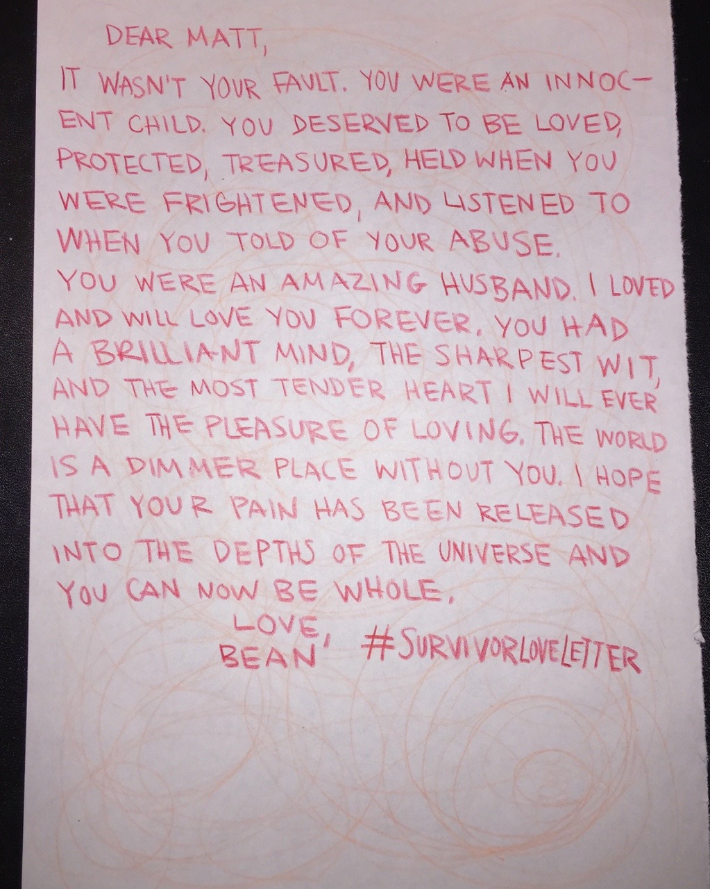 Dear Matt, It wasn’t your fault. You were an innocent child. You deserved to be loved, protected, treasured, held when you were frightened, and listened to when you told of your abuse. You were an amazing husband. I loved and will love you forever. You had a brilliant mind, the sharpest wit, and the most tender heart I will ever have the pleasure of loving. The world is a dimmer place without you. I hope that your pain has been released into the depths of the universe and you can now be whole. Love, Bean #SURVIVORLOVELETTER