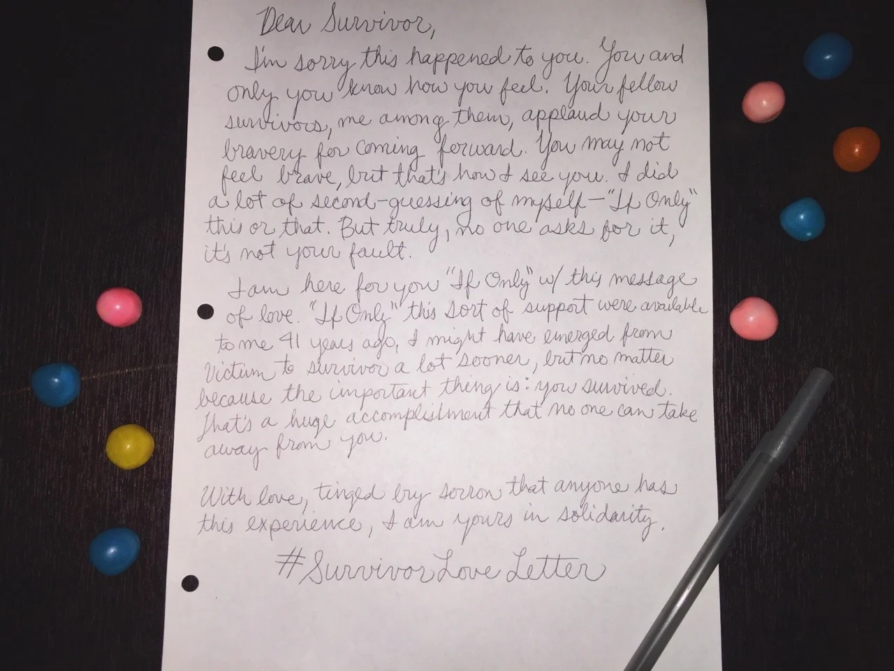 Dear Survivor, I’m sorry this happened to you. You and only you know how you feel. Your fellow survivors, me among them, applaud your bravery for coming forward. You may not feel brave, but that’s how I see you. I did a lot of second-guessing of myself- “If Only” this or that. But truly, no one asks for it, and it’s not your fault. I am here for your “If Only” w/ this message of love. “If Only” this sort of support were available to me 41 years ago, I might have emerged from victim to survivor a lot sooner, but no matter because the important thing is: you survived. That’s a huge accomplishment that no one can take away from you. With love, tinged by sorrow that anyone has this experience, I am yours in solidarity. #SurvivorLoveLetter
