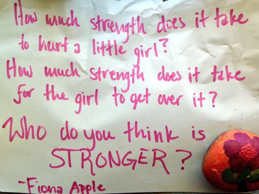 How much strength does it take to hurt a little girl? How much strength does it take for the girl to get over it? Who do you think is STRONGER? -Fiona Apple