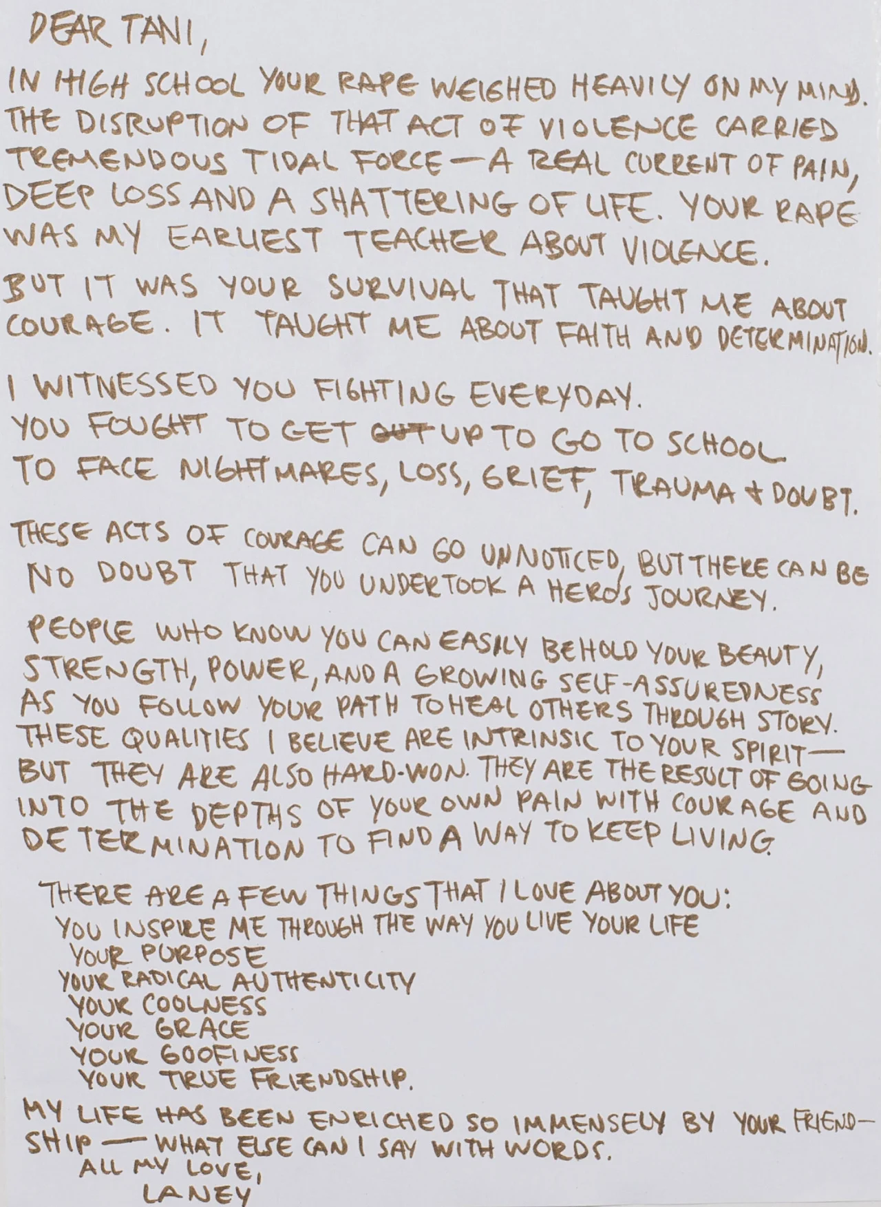 Dear Tani, In high school your rape weighed heavily on my mind. The disruption of that act of violence carried tremendous tidal force- a real current of pain, deep loss and a shattering of life. Your rape was my earliest teacher about violence. But it was your survival that taught me about courage. It taught me about faith and determination. I witnessed you fighting everyday. You fought to get up to go to school. To face nightmares, loss, grief, trauma & doubt. These acts of courage can go unnoticed, but there can be no doubt that you undertook a hero’s journey. People who know you can easily behold your beauty, strength, power and a growing self-assuredness as you follow your path to heal others through story. These qualities I believe are intrinsic to your spirit- but they are also hard-won. They are the result of going into the depths of your own pain with courage and determination to find a way to keep living. There are a few things that I love about you: You inspire me through the way you live your life Your purpose Your radical authenticity Your coolness Your grace Your goofiness Your true friendship. My life has been enriched so immensely by your friendship– what else can I say with words. All my love, Laney