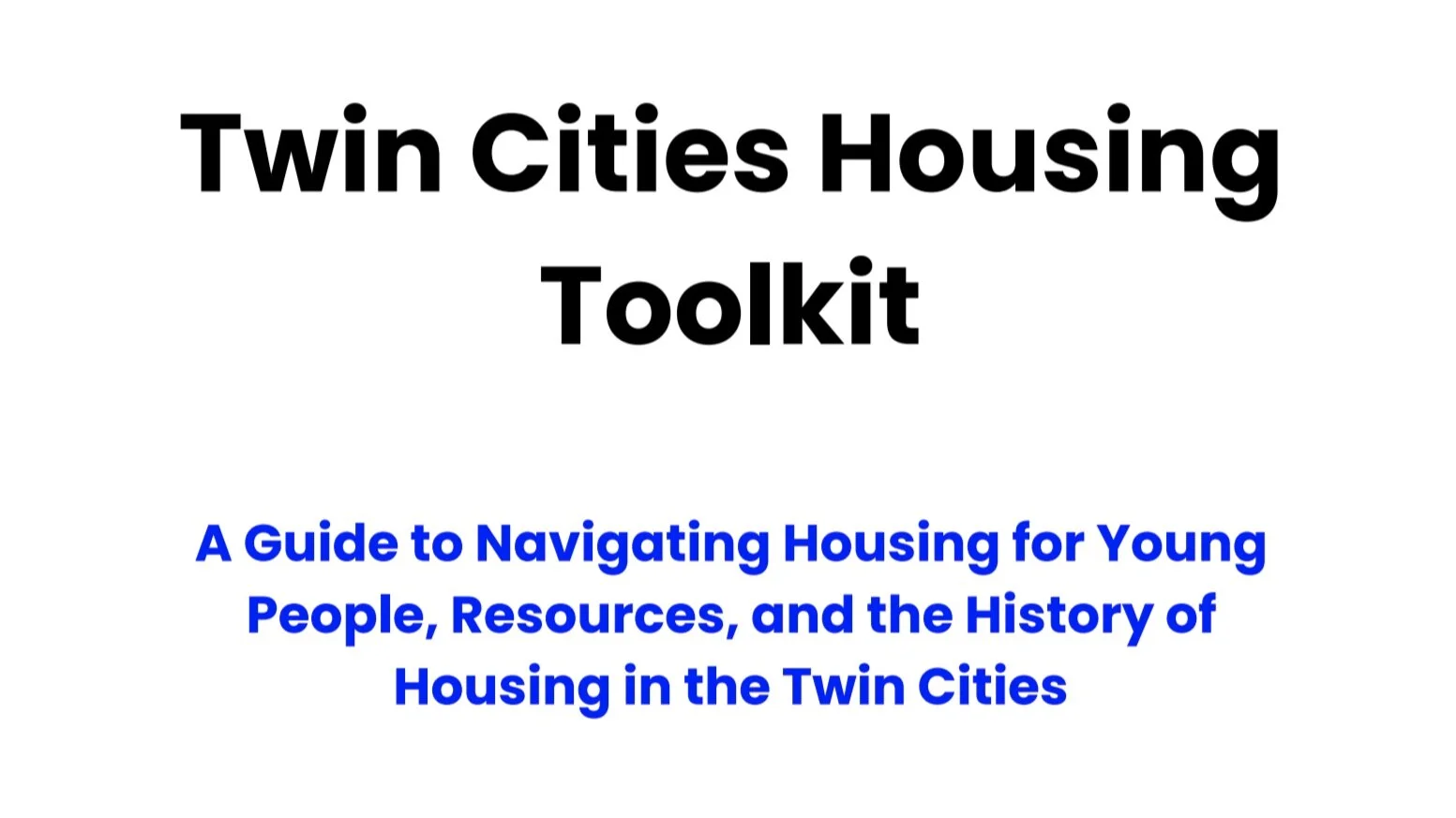 A white backgroud with black text that reads, “Twin Cities Housing Toolkit” and blue text that reads, “A Guide to Navigating Housing for Young People, Resources, and the History of Housing in the Twin Cities.