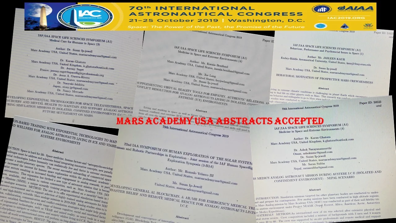 CONGRATULATIONS Such exciting news!!! Well done to MAU Alumni community. for great scientific and innovation research and hard work accomplished in 2018-2019, We have just received announcement that SIX MAU abstracts was ACCEPTED for presentations into the upcoming International Astronautical Congress, IAC19, to be held in Washington, DC in October (which will celebrate the 50th Anniversary of the Apollo Mission landing on the Moon!) List of title abstracts accepted are: 1) DEVELOPING GENERAL AI, BLOCKCHAIN, & AR/MR FOR EMERGENCY MEDICAL TRIAGE,DISASTER RELIEF AND REMOTE MEDICAL RESCUE FOR ANALOG ASTRONAUTS LIVING IN I.C.E - Authors: Jay Velasco , Dr Susan Ip-Jewell , 2) MARS MEDICS ANALOG ASTRONAUT MISSION DURING AUSTERE I.C.E (ISOLATED & CONFINEMENT ENVIRONMENT) – NEPAL SCENARIO - Authors: Dr Karan Singh Ghatora , DrDr Ashok Narayanamoorthi i, Saran Subba , Dr Carlos Salicrup , Dr Susan Ip-Jewell , Jay Velasco , Dr Maria Harney, Mariya Pyter , 3) SUPPLEMENTING VIRTUAL REALITY TOOLS FOR EMPATHY, AUTHENTIC RELATIONS, AND CONFLICT RESOLUTION FOR ANALOG ASTRONAUTS LIVING IN ISOLATED, CONFINED, AND EXTREME (ICE) ENVIRONMENTS - Authors: Ksenia Benifand , Joe Lang , Susan Ip-Jewell , 4) DEVELOPING EXPONENTIAL TECHNOLOGIES FOR SPACE TELEANESTHESIA, SPACE TELESURGERY AND MENTAL HEALTH TO MAINTAIN AND SUPPORT ANALOG ASTRONAUTS DURING SIMULATION MISSIONS IN ISOLATED, CONFINED ENVIRONMENTS (I.C.E) AND FUTURE SETTLEMENT ON MARS. - Authors: Susan Ip-Jewell, Jeremy Saget , Jesus Adrian 5) SIMULATION-BASED TRAINING WITH EXPONENTIAL TECHNOLOGIES TO MAINTAIN HEALTH AND WELLNESS FOR ANALOG ASTRONAUTS LIVING IN ICE AND VIABILITY IN AUSTERE ENVIRONMENTS - Authors: Karan Singh Ghatora , Susan Ip-Jewell l Jay Velasco , Jeremy Saget , Dr Maria Harney ( Mariya Pyter ) Tarun Bandemegala , Aimee Lynn Reena BoBeena , Ksenia Benifand , Nancy Mercado 6) BEHAVIORAL MOTIVATION OF PROSPECTIVE MARS CREWMEMBERS (backup) - Author: Jasleen Josan \ www.marsacademyusa.com training@marsacademy.space