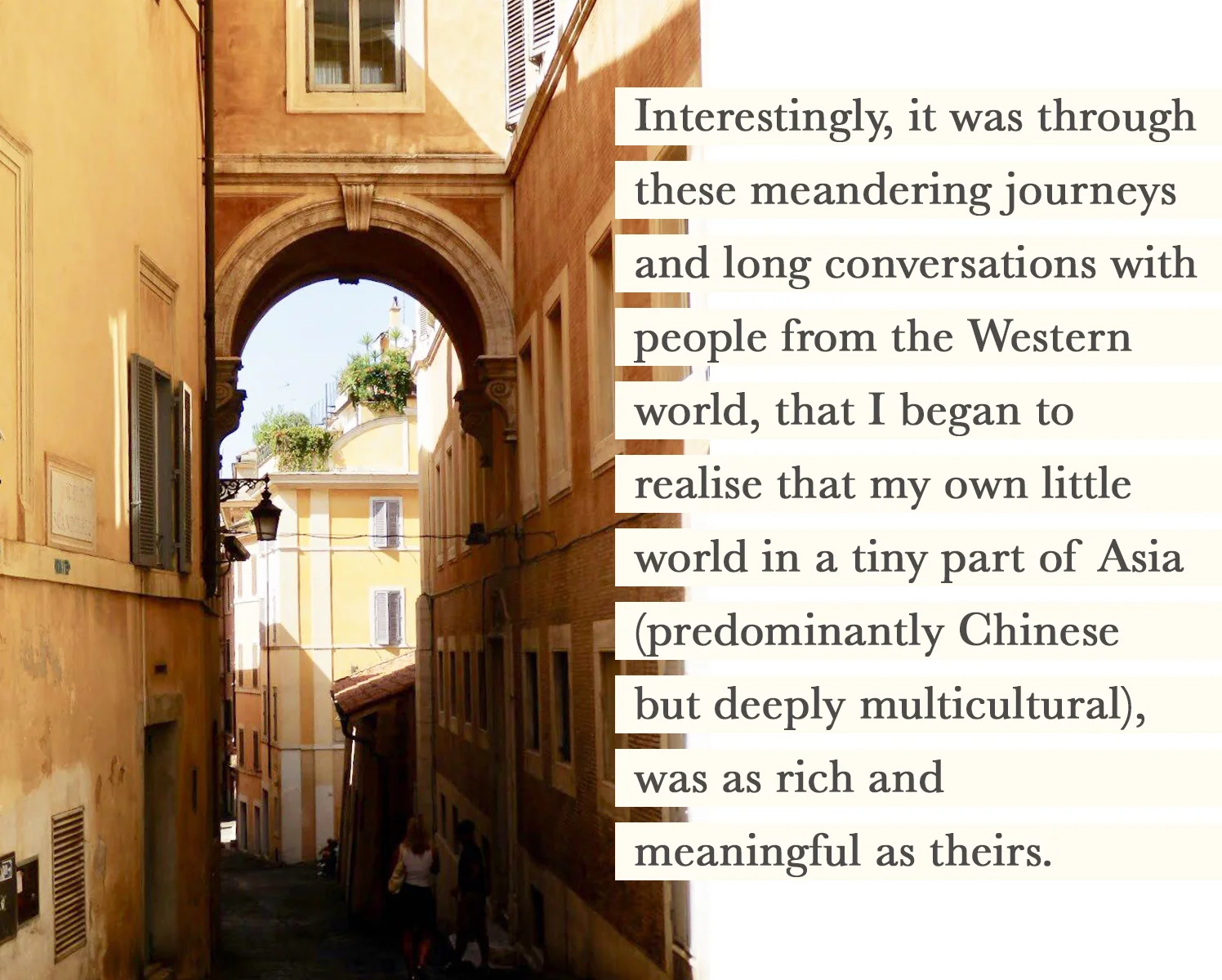 Interestingly, it was through these meandering journeys and long conversations with people from the Western world, that I began to realise that my own little world in a tiny part of Asia (predominantly Chinese but deeply multicultural), was as rich and meaningful as theirs. It came with the epiphany that it was merely my own prejudice, ignorance, and insecurities that had perceived my side of the world as inferior.