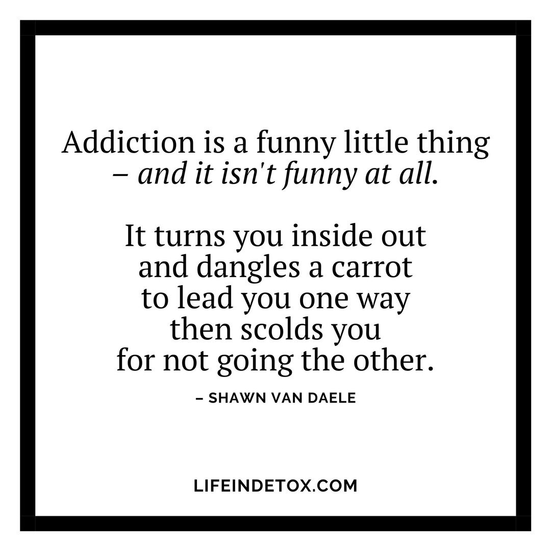 Addiction is a funny little thing (and we all know that it isn&rsquo;t very funny at all, regardless of which end of it you&rsquo;re on). 

But, it turns you inside out and dangles the carrot to lead you one way then scolds you for not going to the o