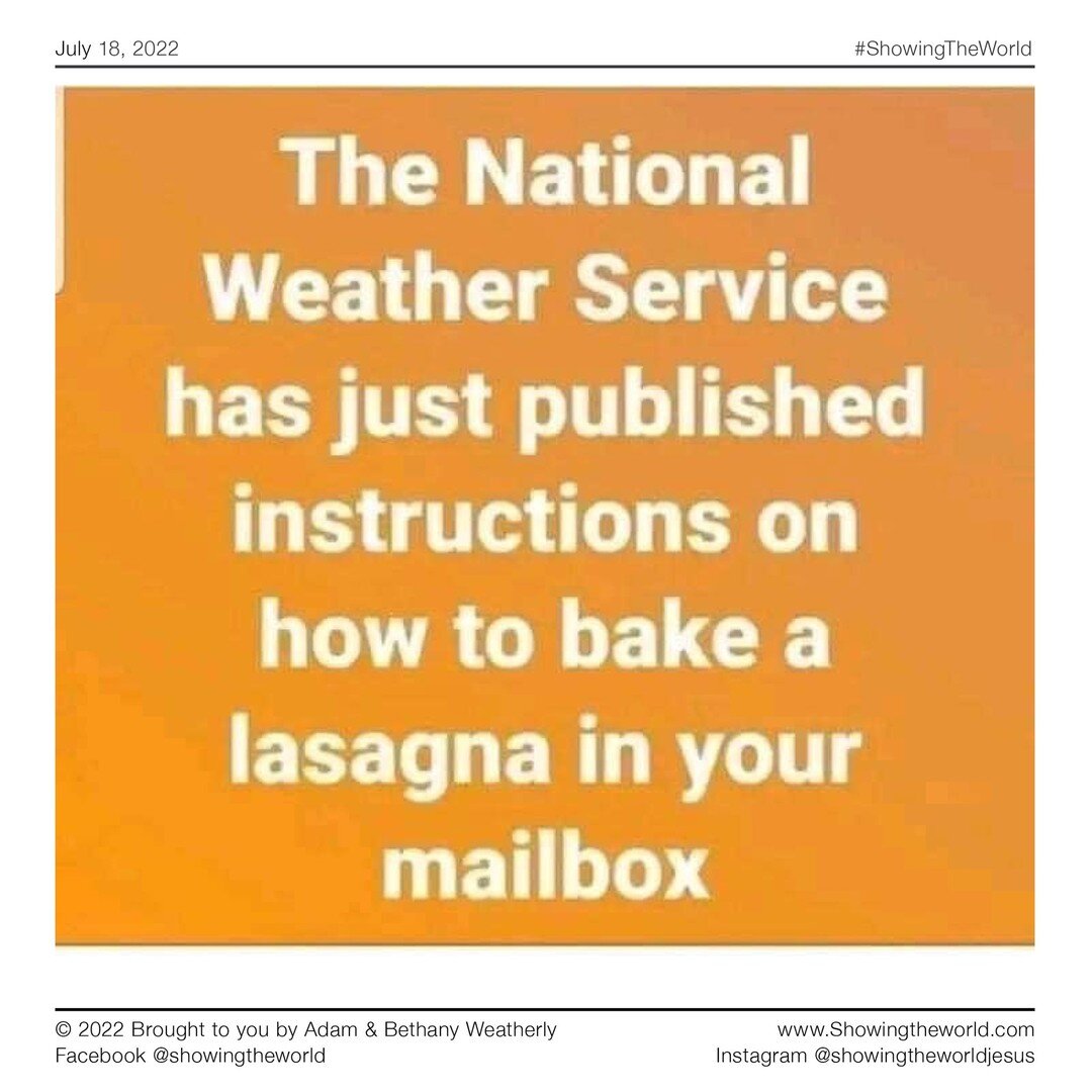 The National Weather Service has just published instructions on how to bake a lasagna in your mailbox. 

#agmd #ShowingTheWorld #ShowingtheWorldJesus #Missionarylife #SoAllCanHear #SpeedTheLight #SavedbyGrace #SeekGod #JesusIsKing #Missionary #Prayer