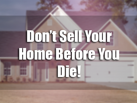 Don’t Sell Your Home Before You Die!