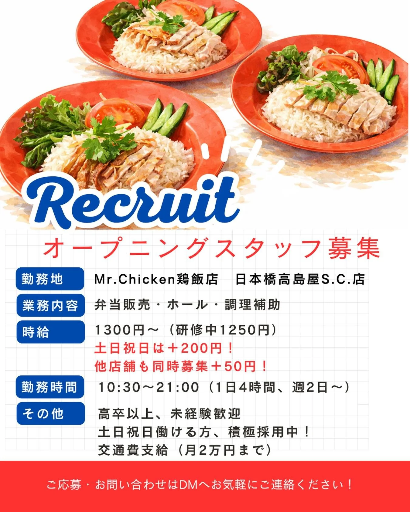 ⸻

🐓✨オープニングスタッフ大募集✨🐓

＼ 日本橋高島屋S.C.店 ／
Mr.Chicken鶏飯店で一緒に働きませんか？

ピカピカの新店舗で
みんな同じスタートだから安心☺️

🟡 時給1300円〜（研修1250円）
🟡 土日祝は＋200円！
🟡 他店舗同時募集＋50円！
🟡 週2日〜／1日4時間〜OK
🟡 未経験歓迎
🟡 交通費支給（月2万円まで）

販売・ホール・調理補助など
チームで楽しく働ける環境です✨

特に【土日祝入れる方】積極採用中🔥

「飲食が好き」
「ア