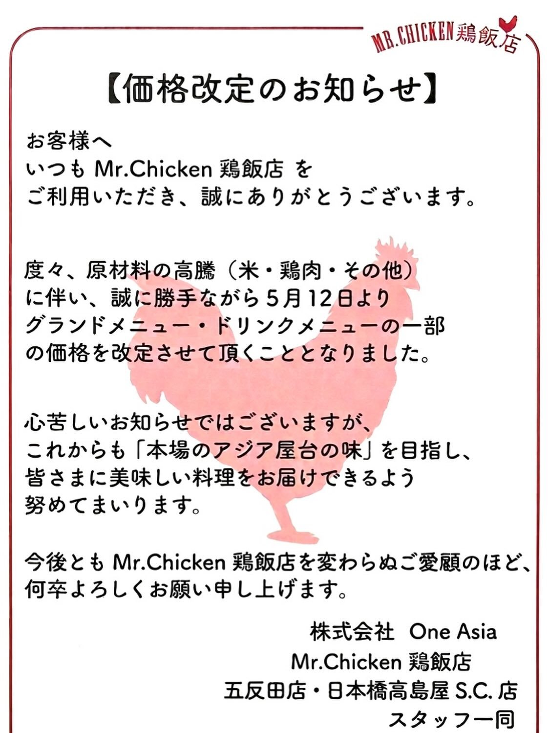 いつもMr.Chicken鶏飯店　
五反田店・日本橋高島屋S.C.店を
ご利用いただき誠にありがとうございます。

このたび、原材料の高騰に伴い
5月12日より一部商品の価格を改定させていただきます。

日頃からご利用いただいている皆さまには
ご負担をおかけする形となり、心苦しく思っております。

これからも皆さまに美味しいアジア料理をお届けできるよう、スタッフ一同努めてまいります！

今後ともMr.Chicken鶏飯店をご愛顧のほど
よろしくお願いいたします。

Thank you alway