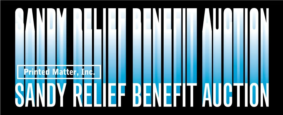 Printed Matter, Inc Sandy Relief Benefit Auction & Selling Exhibition Works on view and online bidding: March 1 – March 9 Live Benefit Auction Event: March 9, 6-8:30 pm Purchase Benefit Event Tickets View the exhibition during gallery hours Robert Rauschenberg Project Space 455 West 19th St, New York For absentee bidding contact 212-925-0325 Bid online www.paddle8.com/auctions/printedmatter Highlighted auction works include an oversize ektacolor photograph from Richard Prince, a woven canvas piece from Tauba Auerbach, an acrylic and newsprint work from Rirkrit Tiravanija, a large-scale Canopy painting from Fredrik Værslev, a rare dye transfer print from Zoe Leonard, a book painting by Paul Chan, a seven-panel plexi-work from Kerstin Brätsch, a carbon on paper work from Frances Stark, a C-print from Hans Haacke, a firefly drawing from Philippe Parreno, a mixed-media NASA wall-piece from Tom Sachs, a unique print from Rachel Harrison, a vintage xerox poem from Carl Andre, an encyclopedia set of handmade books from Josh Smith, a photograph from Klara Liden, a tabletop sculpture from Carol Bove, Ed Ruscha’s Rooftops Portfolio, as well as original works by Cecily Brown, Cheyney Thompson, Dan Colen, Noah Lyon, Adam McEwen, RH Quaytman, and many others. In addition to auction works, a vitrine-based exhibition of rare books, artworks and ephemera are available for viewing and purchase. This material includes some truly remarkable items from the personal collection of Robert Rauschenberg, donated by the Robert Rauschenberg Foundation in memory of the late Printed Matter Board Member, John McWhinnie. Among the works available are books and artworks from Marcel Duchamp, Willem de Kooning, Alfred Steiglitz, Joseph Beuys, Brigid Berlin (Polk), as well as a Claes Oldenburg sculpture, a rare William Burroughs manuscript, and the Anthology Film Archive Portfolio (1982). Additional vintage artists’ books have been generously donated by the Sol LeWitt Estate. Works include pristine copies of Autobiography (1980), Four Basic Kinds of Straight Lines (1969), Incomplete Open Cubes (1974), and others. Three Star Books have kindly donated a deluxe set of their Maurizio Cattelan book edition. Includes works by: Michele Abeles, Ricci Albenda, Carl Andre, Cory Arcangel, Assume Vivid Astro Focus, Tauba Auerbach, Trisha Baga, John Baldessari, Sebastian Black, Mark Borthwick, Carol Bove, Kerstin Brätsch, Sascha Braunig, Olaf Breuning, Cecily Brown, Sophie Calle, Robin Cameron, Sean Joseph Patrick Carney, Nathan Carter, Paul Chan, Dan Colen, David Kennedy Cutler, Liz Deschenes, Mark Dion, Shannon Ebner, Edie Fake, Matias Faldbakken, Dan Graham, Robert Greene, Hans Haacke, Marc Handelman, Rachel Harrison, Jesse Hlebo, Carsten Höller, David Horvitz, Marc Hundley, Alfredo Jaar, Chris Johanson, Terence Koh, Joseph Kosuth, Louise Lawler, Pierre Le Hors, Leigh Ledare, Zoe Leonard, Sam Lewitt, Klara Liden, Peter Liversidge, Charles Long, Mary Lum, Noah Lyon, McDermott & McGough, Adam McEwen, Ryan McNamara, Christian Marclay, Ari Marcopoulos, Gordon Matta-Clark, Wes Mills, Jonathan Monk, Rick Myers, Laurel Nakadate, Olaf Nicolai, Adam O’Reilly, Philippe Parreno, Jack Pierson, Richard Prince, RH Quaytman, Eileen Quinlan, Sara Greenberger Rafferty, Ed Ruscha, Tom Sachs, David Sandlin, Paul Mpagi Sepuya, Cindy Sherman, Josh Smith, Keith Smith, Buzz Spector, Frances Stark, Emily Sundblad, Andrew Sutherland, Peter Sutherland, Sarah Sze, Panayiotis Terzis, Cheyney Thompson, Rirkrit Tiravanija, Nicola Tyson, Penelope Umbrico, Fredrik Værslev, Visitor, Danh Vo, Dan Walsh and Ofer Wolberger. Benefit Committee: Miguel Abreu, Cecilia Alemani, Fabiola Alondra, John Auerbach, Tauba Auerbach, Maria Beaulieu, Andrew Black, Tanya Bonakdar, Christophe Boutin, AA Bronson, Gavin Brown, Ashley Carr (Special Advisor), Mickey Cartin, Eleanor Cayre, Adam Cohen, Eileen Cohen, Michael Cohen, Paula Cooper, Igor DaCosta, Elizabeth Dee, Jeffrey Deitch, Beth Rudin DeWoody, Michele Oka Doner, Dana Farouki, Tim Fleming, Janine Foeller, Charlotte Ford, Larry Gagosian, Suzanne Geiss, Michael Gillespie, Casper Grathwohl, Carol Greene, Agnes Gund, Janice Guy, Jane Hait, Susan Harris, Jessica Hart, Jon Hendricks, Matthew Higgs (Special Advisor), Milan Hughston, Michael Jenkins, Miriam Katzeff, Sean Kelly, David Kiehl, Michele Gerber Klein, David Leiber, Paul Leong, Ken Maxwell, Robert McKenzie (Special Advisor), Gregory R. Miller, Suzanne Modica (Special Advisor), Paul Morris, Barbara Morse, Howard Morse, Stavros Niarchos, Carolina Nitsch, Sam Orlofsky, Anne Pasternak, Timothy Peterson, Friedrich Petzel, Bill Powers, Cay Sophie Rabinowitz, Bobby Rainwater, Mélanie Scarciglia, David Shapiro, Charlotte Sheedy, Bruce Sherman, Bruce Silverstein, Pascal Spengemann, Rob Teeters, Jeffrey Teuton, John Thomson, Liam D. van Loenen, John Waters, Edsel Williams Proceeds from this sale benefits Printed Matter, the world’s largest non-profit dedicated to artists’ books, in its recovery from flooding caused by Hurricane Sandy. Printed Matter would like to extend our deep gratitude to the amazing generosity of contributing artists, supporting gallerists, as well as the Benefit Committee and others. Special thanks to the Rauschenberg Foundation for hosting the event and for their kind support.