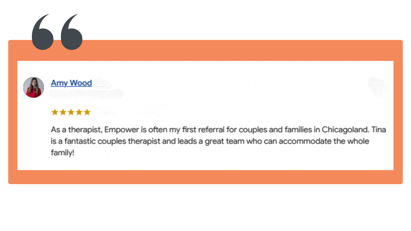 “As a therapist, Empower is often my first referral for couples and families in Chicagoland. Tina is a fantastic couples therapist and leads a great team who can accommodate the whole family!”