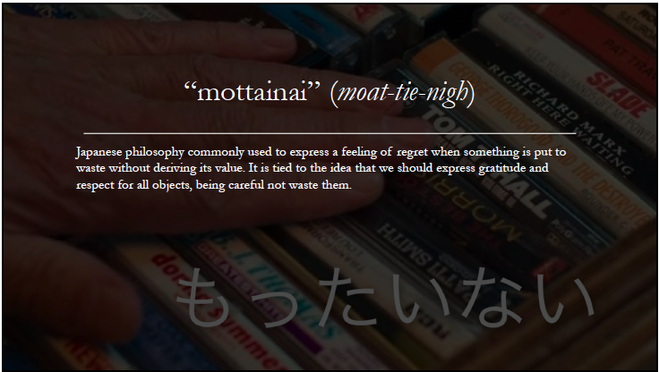 mottainai is the Japanese philosophy commonly used to express a feeling of regret when something is put to wasted without its value, tied to the idea that we should express gratitude and respect for all objects, being careful not to waste them.